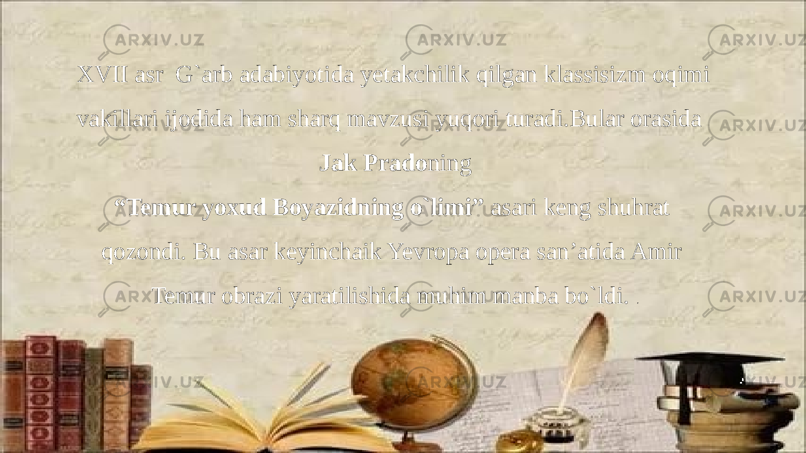 XVII asr G`arb adabiyotida yetakchilik qilgan klassisizm oqimi vakillari ijodida ham sharq mavzusi yuqori turadi.Bular orasida Jak Prado ning “ Temur yoxud Boyazidning o`limi” asari keng shuhrat qozondi. Bu asar keyinchaik Yevropa opera san’atida Amir Temur obrazi yaratilishida muhim manba bo`ldi. . 