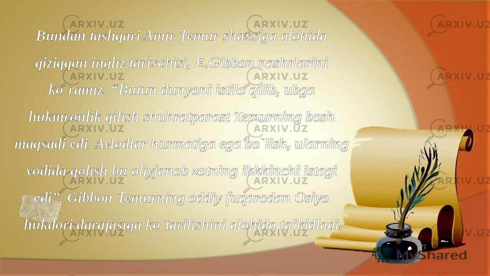 Bundan tashqari Amir Temur shaxsiga alohida qiziqqan ingliz tarixchisi, E.Gibbon nashrlarini ko`ramiz. “Butun dunyoni istilo qilib, ubga hukmronlik qilish shuhratparast Temurning bosh maqsadi edi. Avlodlar hurmatiga ega bo`lish, ularning yodida qolish bu oliyjanob zotning ikkkinchi istagi edi”. Gibbon Temurning oddiy fuqarodan Osiyo hukdori darajasiga ko`tarilishini alohida ta’kidladi. 