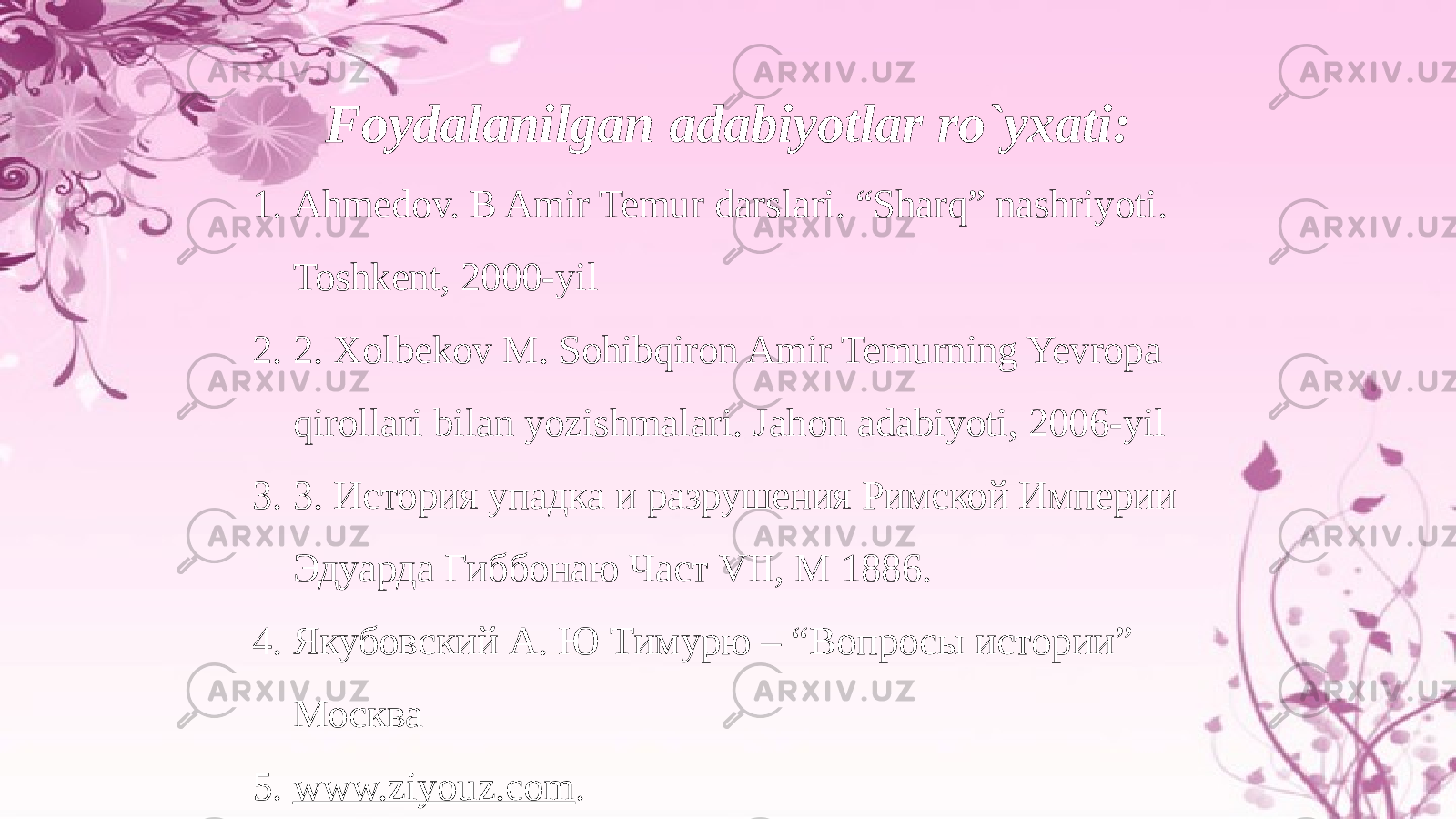 Foydalanilgan adabiyotlar ro`yxati: 1. Ahmedov. B Amir Temur darslari. “Sharq” nashriyoti. Toshkent, 2000-yil 2. 2. Xolbekov M. Sohibqiron Amir Temurning Yevropa qirollari bilan yozishmalari. Jahon adabiyoti, 2006-yil 3. 3. История упадка и разрушения Римской Империи Эдуарда Гиббонаю Част VII, M 1886. 4. Якубовский А. Ю Тимурю – “Вопросы истории” Москва 5. www.ziyouz.com . 