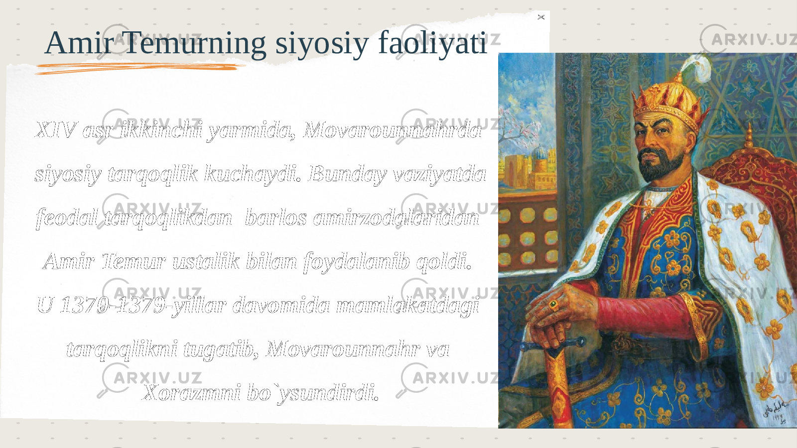 XAmir Temurning siyosiy faoliyati XIV asr ikkinchi yarmida, Movarounnahrda siyosiy tarqoqlik kuchaydi. Bunday vaziyatda feodal tarqoqlikdan barlos amirzodalaridan Amir Temur ustalik bilan foydalanib qoldi. U 1370-1379-yillar davomida mamlakatdagi tarqoqlikni tugatib, Movarounnahr va Xorazmni bo`ysundirdi. 