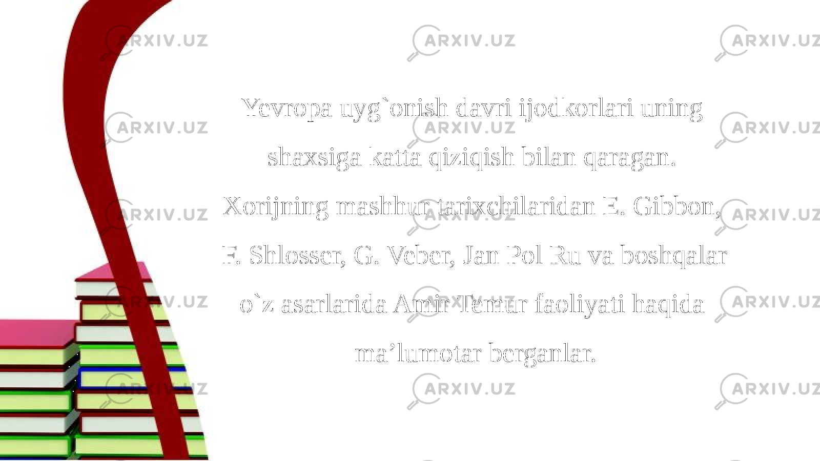 Yevropa uyg`onish davri ijodkorlari uning shaxsiga katta qiziqish bilan qaragan. Xorijning mashhur tarixchilaridan E. Gibbon, F. Shlosser, G. Veber, Jan Pol Ru va boshqalar o`z asarlarida Amir Temur faoliyati haqida ma’lumotar berganlar. 