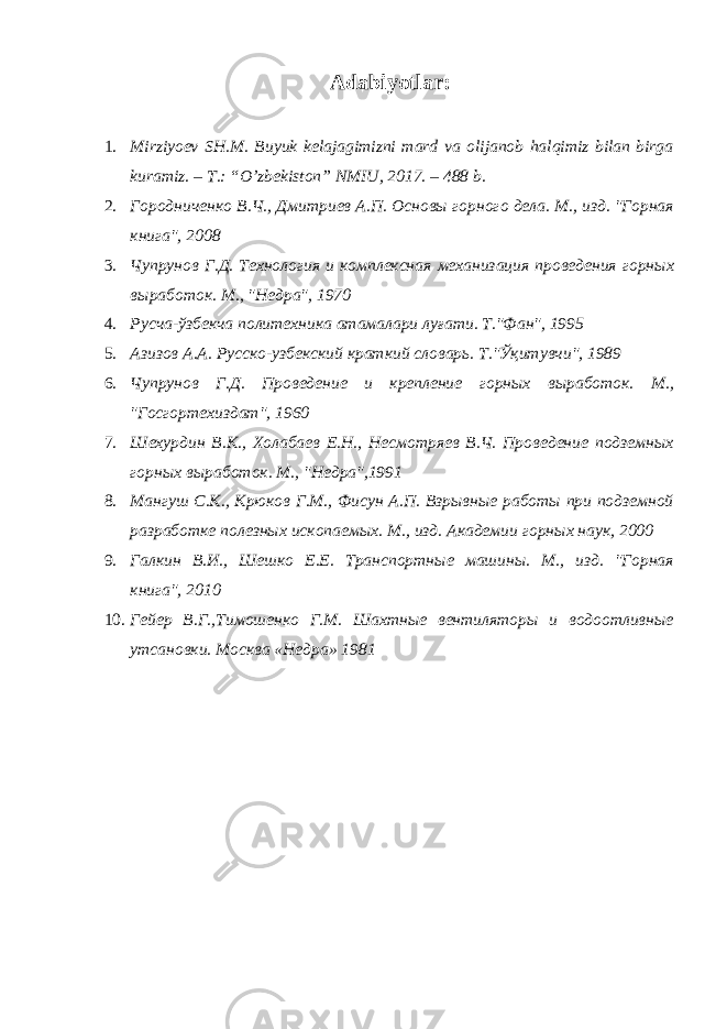 Adabiyotlar: 1. Mirziyoev SH.M. Buyuk kelajagimizni mard va olijanob halqimiz bilan birga kuramiz. – T.: “O’zbekiston” NMIU, 2017. – 488 b. 2. Городниченко В.Ч., Дмитриев А.П. Основы горного дела. М., изд. &#34;Горная книга&#34;, 2008 3. Чупрунов Г.Д. Технология и комплексная механизация проведения горных выработок. М., &#34;Недра&#34;, 1970 4. Русча-ўзбекча политехника атамалари луғати. Т.&#34;Фан&#34;, 1995 5. Азизов А.А. Русско-узбекский краткий словарь. Т.&#34;Ўқитувчи&#34;, 1989 6. Чупрунов Г.Д. Проведение и крепление горных выработок. М., &#34;Госгортехиздат&#34;, 1960 7. Шехурдин В.К., Холабаев Е.Н., Несмотряев В.Ч. Проведение подземных горных выработок. М., &#34;Недра&#34;,1991 8. Мангуш С.К., Крюков Г.М., Фисун А.П. Взрывные работы при подземной разработке полезных ископаемых. М., изд. Академии горных наук, 2000 9. Галкин В.И., Шешко Е.Е. Транспортные машины. М., изд. &#34;Горная книга&#34;, 2010 10. Гейер В.Г.,Тимошенко Г.М. Шахтные вентиляторы и водоотливные утсановки. Москва «Недра» 1981 