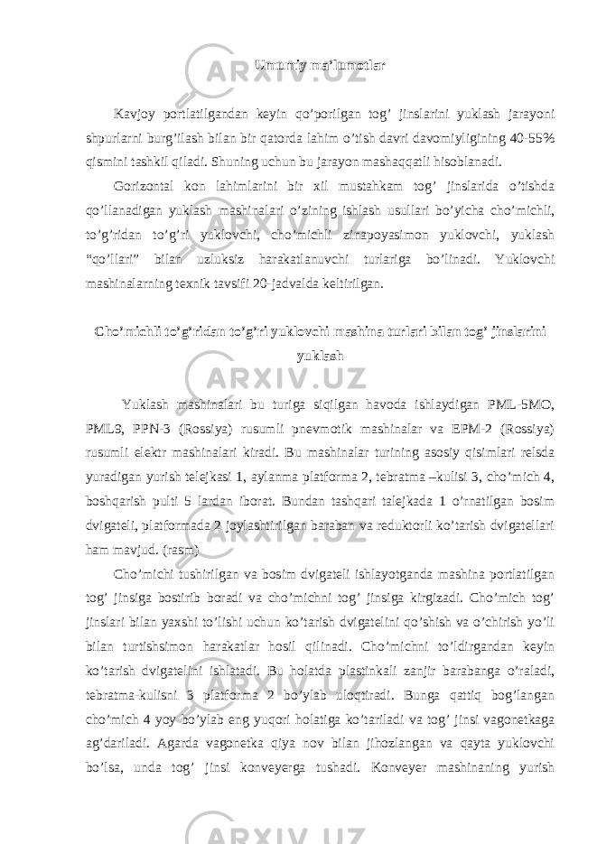 Umumiy ma’lumotlar Kavjoy portlatilgandan keyin qo’porilgan tog’ jinslarini yuklash jarayoni shpurlarni burg’ilash bilan bir qatorda lahim o’tish davri davomiyligining 40-55% qismini tashkil qiladi. Shuning uchun bu jarayon mashaqqatli hisoblanadi. Gorizontal kon lahimlarini bir xil mustahkam tog’ jinslarida o’tishda qo’llanadigan yuklash mashinalari o’zining ishlash usullari bo’yicha cho’michli, to’g’ridan to’g’ri yuklovchi, cho’michli zinapoyasimon yuklovchi, yuklash “qo’llari” bilan uzluksiz harakatlanuvchi turlariga bo’linadi. Yuklovchi mashinalarning texnik tavsifi 20-jadvalda keltirilgan. Cho’michli to’g’ridan to’g’ri yuklovchi mashina turlari bilan tog’ jinslarini yuklash Yuklash mashinalari bu turiga siqilgan havoda ishlaydigan PML-5MO, PML9, PPN-3 (Rossiya) rusumli pnevmotik mashinalar va EPM-2 (Rossiya) rusumli elektr mashinalari kiradi. Bu mashinalar turining asosiy qisimlari relsda yuradigan yurish telejkasi 1, aylanma platforma 2, tebratma –kulisi 3, cho’mich 4, boshqarish pulti 5 lardan iborat. Bundan tashqari talejkada 1 o’rnatilgan bosim dvigateli, platformada 2 joylashtirilgan baraban va reduktorli ko’tarish dvigatellari ham mavjud. (rasm) Cho’michi tushirilgan va bosim dvigateli ishlayotganda mashina portlatilgan tog’ jinsiga bostirib boradi va cho’michni tog’ jinsiga kirgizadi. Cho’mich tog’ jinslari bilan yaxshi to’lishi uchun ko’tarish dvigatelini qo’shish va o’chirish yo’li bilan turtishsimon harakatlar hosil qilinadi. Cho’michni to’ldirgandan keyin ko’tarish dvigatelini ishlatadi. Bu holatda plastinkali zanjir barabanga o’raladi, tebratma-kulisni 3 platforma 2 bo’ylab uloqtiradi. Bunga qattiq bog’langan cho’mich 4 yoy bo’ylab eng yuqori holatiga ko’tariladi va tog’ jinsi vagonetkaga ag’dariladi. Agarda vagonetka qiya nov bilan jihozlangan va qayta yuklovchi bo’lsa, unda tog’ jinsi konveyerga tushadi. Konveyer mashinaning yurish 