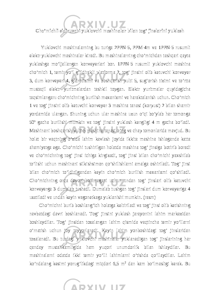  Cho’michli sidiruvchi yuklovchi mashinalar bilan tog’ jinslarini yuklash Yuklovchi mashinalarning bu turiga 2PPN-5, PPM-4m va 1PPN-5 rusumli elektr yuklovchi mashinalar kiradi. Bu mashinalarning cho’michdan tashqari qayta yuklashga mo’ljallangan konveyerlari bor. 1PPN-5 rusumli yuklovchi mashina cho’mich 1, temir yo’l g’ildirakli platforma 2, tog’ jinsini olib ketuvchi konveyer 3, dum konveyeri 4, gidrotizimi va boshqarish pulti 5, sug’orish tizimi va to’rtta mustaqil elektr yuritmalardan tashkil topgan. Elektr yuritmalar quyidagicha taqsimlangan: cho’michning burilish mexanizmi va haraktalanish uchun. Cho’mich 1 va tog’ jinsini olib ketuvchi konveyer 3 mashina tanasi (korpusi) 2 bilan sharnir yordamida ulangan. Shuning uchun ular mashina uzun o’qi bo’ylab har tomonga 50º gacha burilishi mumkin va tog’ jinsini yuklash kengligi 4 m gacha bo’ladi. Mashinani boshqarish pulti 5 mashina tanasi o’ng va chap tomonlarida mavjud. Bu holat bir vaqtning o’zida lahim kavlash joyida ikkita mashina ishlaganda katta ahamiyatga ega. Cho’michi tushirilgan holatda mashina tog’ jinsiga botirib boradi va cho’michning tog’ jinsi ichiga kirgizadi, tog’ jinsi bilan cho’michi yaxshilab to’lishi uchun mashinani silkishsimon qo’shilishlarni amalga oshiriladi. Tog’ jinsi bilan cho’mich to’ldirilgandan keyin cho’mich burilish mexanizmi qo’shiladi. Cho’michning orqa devori bo’lmagani uchun undan tog’ jinslari olib ketuvchi konveyerga 3 dumalab tushadi. Dumalab tushgan tog’ jinslari dum konveyeriga 4 uzatiladi va undan keyin vagonetkaga yuklanishi mumkin. (rasm) Cho’michni burib boshlang’ich holatga keltiriladi va tog’ jinsi olib ketishning navbatdagi davri boshlanadi. Tog’ jinsini yuklash jarayonini lahim markazidan boshlaydilar. Tog’ jinsidan tozalangan lahim qismida vaqtincha temir yo’llarni o’rnatish uchun joy tayyorlanadi. Keyin lahim yonboshidagi tog’ jinslaridan tozalanadi. Bu turdagi yuklovchi mashinalar yuklanadigan tog’ jinslarining har qanday mustahkamligida ham yuqori unumdorlik bilan ishlaydilar. Bu mashinalarni odatda ikki temir yo’lli lahimlarni o’tishda qo’llaydilar. Lahim ko’ndalang kesimi yorug’likdagi miqdori 6,5 m 2 dan kam bo’lmasligi kerak. Bu 