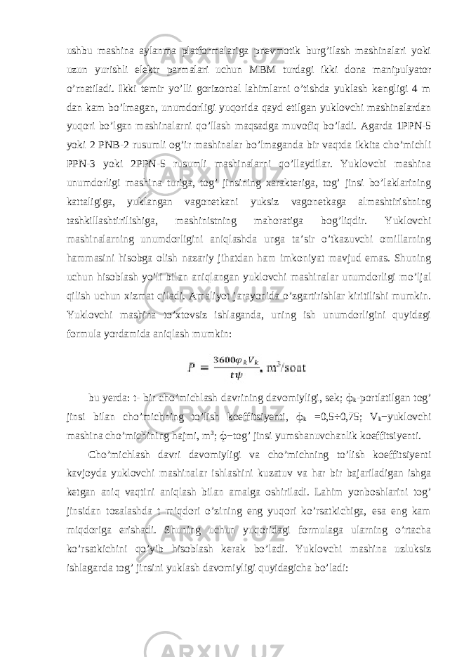 ushbu mashina aylanma platformalariga pnevmotik burg’ilash mashinalari yoki uzun yurishli elektr parmalari uchun MBM turdagi ikki dona manipulyator o’rnatiladi. Ikki temir yo’lli gorizontal lahimlarni o’tishda yuklash kengligi 4 m dan kam bo’lmagan, unumdorligi yuqorida qayd etilgan yuklovchi mashinalardan yuqori bo’lgan mashinalarni qo’llash maqsadga muvofiq bo’ladi. Agarda 1PPN-5 yoki 2 PNB-2 rusumli og’ir mashinalar bo’lmaganda bir vaqtda ikkita cho’michli PPN-3 yoki 2PPN-5 rusumli mashinalarni qo’llaydilar. Yuklovchi mashina unumdorligi mashina turiga, tog’ jinsining xarakteriga, tog’ jinsi bo’laklarining kattaligiga, yuklangan vagonetkani yuksiz vagonetkaga almashtirishning tashkillashtirilishiga, mashinistning mahoratiga bog’liqdir. Yuklovchi mashinalarning unumdorligini aniqlashda unga ta’sir o’tkazuvchi omillarning hammasini hisobga olish nazariy jihatdan ham imkoniyat mavjud emas. Shuning uchun hisoblash yo’li bilan aniqlangan yuklovchi mashinalar unumdorligi mo’ljal qilish uchun xizmat qiladi. Amaliyot jarayonida o’zgartirishlar kiritilishi mumkin. Yuklovchi mashina to’xtovsiz ishlaganda, uning ish unumdorligini quyidagi formula yordamida aniqlash mumkin: bu yerda : t - bir cho ’ michlash davrining davomiyligi , sek ; ф k - portlatilgan tog ’ jinsi bilan cho ’ michning to ’ lish koeffitsiyenti , ф k =0,5÷0,75; V k − yuklovchi mashina cho ’ michining hajmi , m 3 ; ф − tog ’ jinsi yumshanuvchanlik koeffitsiyenti . Cho’michlash davri davomiyligi va cho’michning to’lish koeffitsiyenti kavjoyda yuklovchi mashinalar ishlashini kuzatuv va har bir bajariladigan ishga ketgan aniq vaqtini aniqlash bilan amalga oshiriladi. Lahim yonboshlarini tog’ jinsidan tozalashda t miqdori o’zining eng yuqori ko’rsatkichiga, esa eng kam miqdoriga erishadi. Shuning uchun yuqoridagi formulaga ularning o’rtacha ko’rsatkichini qo’yib hisoblash kerak bo’ladi. Yuklovchi mashina uzluksiz ishlaganda tog’ jinsini yuklash davomiyligi quyidagicha bo’ladi: 