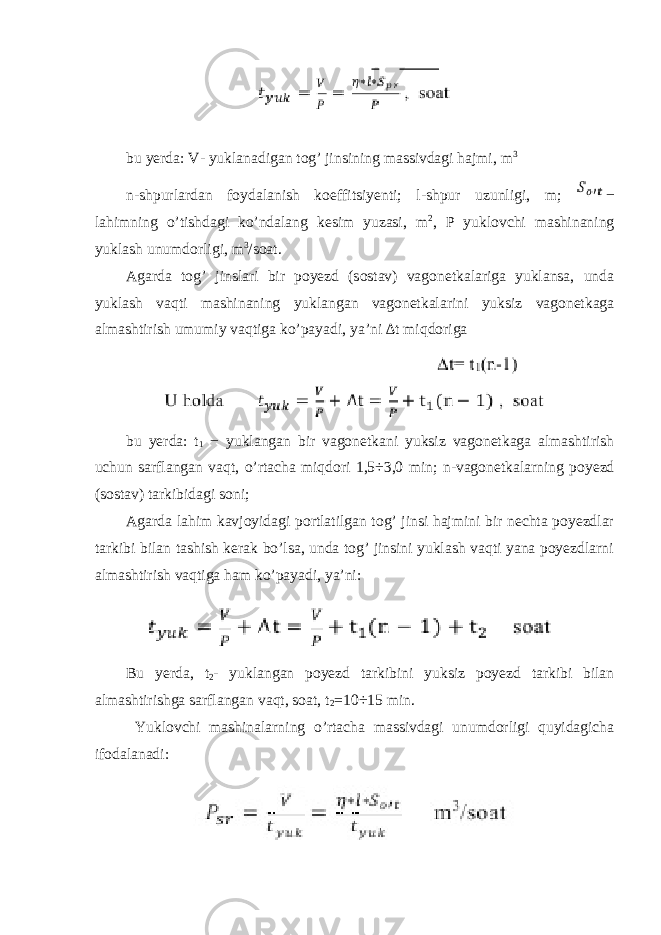 bu yerda: V- yuklanadigan tog’ jinsining massivdagi hajmi, m 3 n-shpurlardan foydalanish koeffitsiyenti; l-shpur uzunligi, m; − lahimning o’tishdagi ko’ndalang kesim yuzasi, m 2 , P yuklovchi mashinaning yuklash unumdorligi, m 3 /soat. Agarda tog’ jinslari bir poyezd (sostav) vagonetkalariga yuklansa, unda yuklash vaqti mashinaning yuklangan vagonetkalarini yuksiz vagonetkaga almashtirish umumiy vaqtiga ko’payadi, ya’ni ∆t miqdoriga bu yerda : t 1 − yuklangan bir vagonetkani yuksiz vagonetkaga almashtirish uchun sarflangan vaqt , o ’ rtacha miqdori 1,5÷3,0 min ; n - vagonetkalarning poyezd ( sostav ) tarkibidagi soni ; Agarda lahim kavjoyidagi portlatilgan tog’ jinsi hajmini bir nechta poyezdlar tarkibi bilan tashish kerak bo’lsa, unda tog’ jinsini yuklash vaqti yana poyezdlarni almashtirish vaqtiga ham ko’payadi, ya’ni: Bu yerda, t 2 - yuklangan poyezd tarkibini yuksiz poyezd tarkibi bilan almashtirishga sarflangan vaqt, soat, t 2 =10÷15 min. Yuklovchi mashinalarning o’rtacha massivdagi unumdorligi quyidagicha ifodalanadi: 
