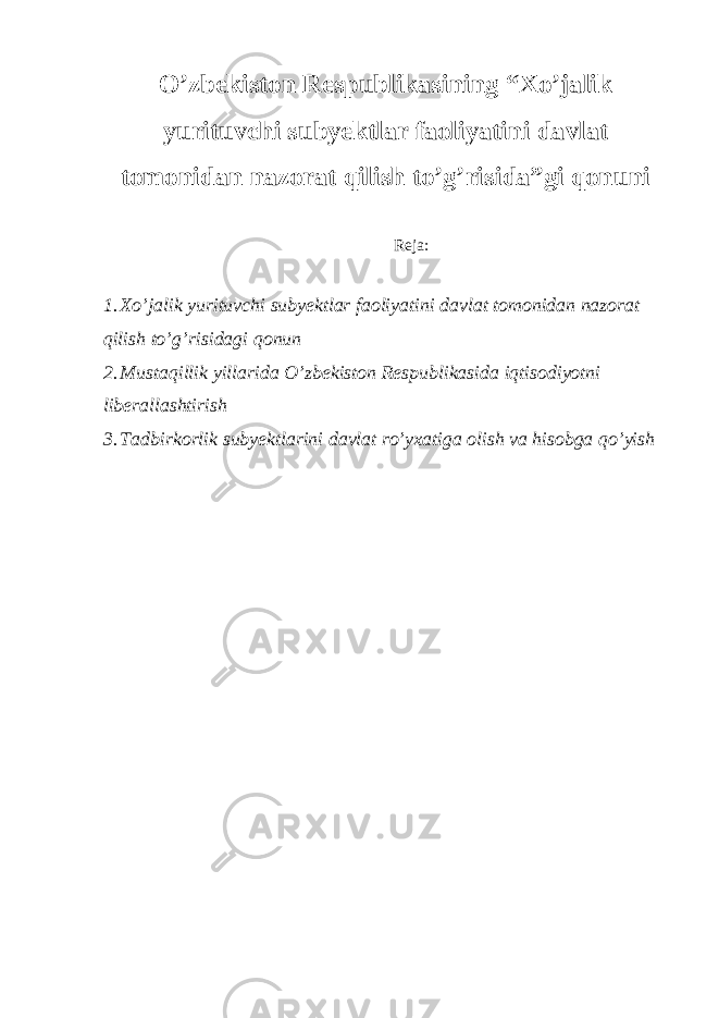 O’zbekiston Respublikasining “Xo’jalik yurituvchi subyektlar faoliyatini davlat tomonidan nazorat qilish to’g’risida”gi qonuni Reja: 1. Xo’jalik yurituvchi subyektlar faoliyatini davlat tomonidan nazorat qilish to’g’risidagi qonun 2. Mustaqillik yillarida O’zbekiston Respublikasida iqtisodiyotni liberallashtirish 3. Tadbirkorlik subyektlarini davlat ro’yxatiga olish va hisobga qo’yish 