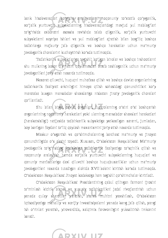 bank hisobvaraqlari bo’yicha amaliyotlarni noqonuniy to’xtatib qo’yganlik, xo’jalik yurituvchi subyektlarning hisobvaraqlaridagi mavjud pul mablag’lari to’g’risida axborotni asossiz ravishda talab qilganlik, xo’jalik yurituvchi subyektlarni xayriya ishlari va pul mablag’lari ajratish bilan bog’liq boshqa tadbirlarga majburiy jalb qilganlik va boshqa harakatlar uchun ma’muriy javobgarlik choralarini kuchaytirish ko’zda tutilmoqda.   Tadbirkorlik subyektlariga tegishli bo’lgan binolar va boshqa inshootlarni shu mulkning bozor qiymatini qoplamasdan buzib tashlaganlik uchun ma’muriy javobgarlikni joriy etish nazarda tutilmoqda.   Nazorat qiluvchi, huquqni muhofaza qilish va boshqa davlat organlarining tadbirkorlik faoliyati erkinligini himoya qilish sohasidagi qonunchilikni ko’p marotaba buzgan mansabdor shaxslariga nisbatan jinoiy javobgarlik choralari qo’llaniladi.   Shu bilan birga, davlat organlari, fuqarolarning o’zini o’zi boshqarish organlarining noqonuniy harakatlari yoki ularning mansabdor shaxslari harakatlari (harakatsizligi) natijasida tadbirkorlik subyektiga yetkazilgan zararni, jumladan, boy berilgan foydani to’liq qoplash mexanizmini joriy etish nazarda tutilmoqda.   Mazkur o’zgartish va qo’shimchalarning barchasi ma’muriy va jinoyat qonunchiligida o’z aksini topadi. Xususan, O’zbekiston Respublikasi Ma’muriy javobgarlik to’g’risidagi kodeksiga tadbirkorlik faoliyatiga to’sqinlik qilish va noqonuniy aralashish hamda xo’jalik yurituvchi subyektlarning huquqlari va qonuniy manfaatlariga daxl qiluvchi boshqa huquqbuzarliklar uchun ma’muriy javobgarlikni nazarda tutadigan alohida XVII   bobini kiritish ko’zda tutilmoqda. O’zbekiston Respublikasi Jinoyat kodeksiga ham tegishli qo’shimchalar kiritiladi.   O’zbekiston Respublikasi Prezidentining qabul qilingan farmoni ijrosini ta’minlash kichik biznes va xususiy tadbirkorlikni jadal rivojlantirish uchun yanada qulay sharoitlar yaratish, biznes muhitni yaxshilash, O’zbekiston iqtisodiyotiga mahalliy va xorijiy investitsiyalarni yanada keng jalb qilish, yangi ish o’rinlari yaratish, pirovardida, xalqimiz farovonligini yuksaltirish imkonini beradi.   