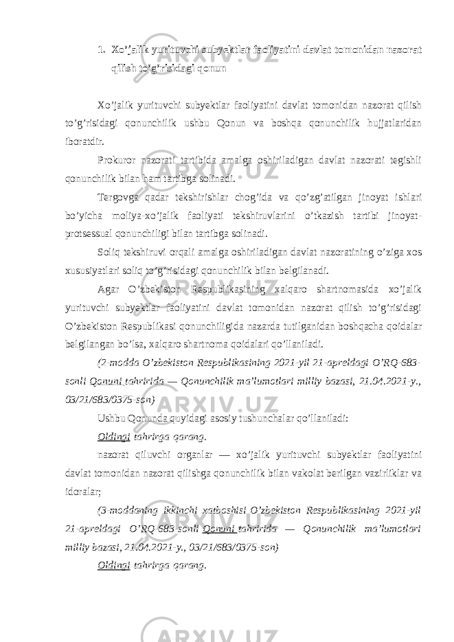 1. Xo’jalik yurituvchi subyektlar faoliyatini davlat tomonidan nazorat qilish to’g’risidagi qonun Xo’jalik yurituvchi subyektlar faoliyatini davlat tomonidan nazorat qilish to’g’risidagi qonunchilik ushbu Qonun va boshqa qonunchilik hujjatlaridan iboratdir. Prokuror nazorati tartibida amalga oshiriladigan davlat nazorati tegishli qonunchilik bilan ham tartibga solinadi. Tergovga qadar tekshirishlar chog’ida va qo’zg’atilgan jinoyat ishlari bo’yicha moliya-xo’jalik faoliyati tekshiruvlarini o’tkazish tartibi jinoyat- protsessual qonunchiligi bilan tartibga solinadi. Soliq tekshiruvi orqali amalga oshiriladigan davlat nazoratining o’ziga xos xususiyatlari soliq to’g’risidagi qonunchilik bilan belgilanadi. Agar O’zbekiston Respublikasining xalqaro shartnomasida xo’jalik yurituvchi subyektlar faoliyatini davlat tomonidan nazorat qilish to’g’risidagi O’zbekiston Respublikasi qonunchiligida nazarda tutilganidan boshqacha qoidalar belgilangan bo’lsa, xalqaro shartnoma qoidalari qo’llaniladi. (2-modda O’zbekiston Respublikasining 2021-yil 21-apreldagi O’RQ-683- sonli   Qonuni   tahririda — Qonunchilik ma’lumotlari milliy bazasi, 21.04.2021-y., 03/21/683/0375-son) Ushbu Qonunda quyidagi asosiy tushunchalar qo’llaniladi: Oldingi   tahrirga   qarang. nazorat qiluvchi organlar — xo’jalik yurituvchi subyektlar faoliyatini davlat tomonidan nazorat qilishga qonunchilik bilan vakolat berilgan vazirliklar va idoralar; (3-moddaning ikkinchi xatboshisi   O’zbekiston Respublikasining 2021-yil 21-apreldagi O’RQ-683-sonli   Qonuni   tahririda — Qonunchilik ma’lumotlari milliy bazasi, 21.04.2021-y., 03/21/683/0375-son) Oldingi   tahrirga   qarang. 