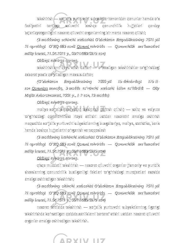 tekshirish — xo’jalik yurituvchi subyektlar tomonidan qonunlar hamda o’z faoliyatini tartibga soluvchi boshqa qonunchilik hujjatlari qanday bajarilayotganligini nazorat qiluvchi organlarning bir marta nazorat qilishi; (3-moddaning uchinchi xatboshisi   O’zbekiston Respublikasining 2021-yil 21-apreldagi O’RQ-683-sonli   Qonuni   tahririda — Qonunchilik ma’lumotlari milliy bazasi, 21.04.2021-y., 03/21/683/0375-son) Oldingi   tahrirga   qarang. tekshirishlarni qayd etish daftari — o’tkazilgan tekshirishlar to’g’risidagi axborot yozib qo’yiladigan maxsus daftar; (O’zbekiston Respublikasining 2000-yil 15-dekabrdagi 175-II- son   Qonuniga   muvofiq, 3-modda to’rtinchi xatboshi bilan to’ldirildi — Oliy Majlis Axborotnomasi, 2001-y., 1-2-son, 23-modda) Oldingi   tahrirga   qarang. moliya-xo’jalik faoliyatini tekshirish (taftish qilish) — soliq va valyuta to’g’risidagi qonunchilikka rioya etilishi ustidan nazoratni amalga oshirish maqsadida xo’jalik yurituvchi subyektlarning buxgalteriya, moliya, statistika, bank hamda boshqa hujjatlarini o’rganish va taqqoslash (3-moddaning beshinchi xatboshisi   O’zbekiston Respublikasining 2021-yil 21-apreldagi O’RQ-683-sonli   Qonuni   tahririda — Qonunchilik ma’lumotlari milliy bazasi, 21.04.2021-y., 03/21/683/0375-son) Oldingi   tahrirga   qarang. qisqa muddatli tekshirish — nazorat qiluvchi organlar jismoniy va yuridik shaxslarning qonunchilik buzilganligi faktlari to’g’risidagi murojaatlari asosida amalga oshiradigan tekshirish; (3-moddaning oltinchi xatboshisi   O’zbekiston Respublikasining 2021-yil 21-apreldagi O’RQ-683-sonli   Qonuni   tahririda — Qonunchilik ma’lumotlari milliy bazasi, 21.04.2021-y., 03/21/683/0375-son) nazorat tartibida tekshirish — xo’jalik yurituvchi subyektlarning ilgarigi tekshirishda ko’rsatilgan qoidabuzarliklarni bartaraf etishi ustidan nazorat qiluvchi organlar amalga oshiradigan tekshirish. 