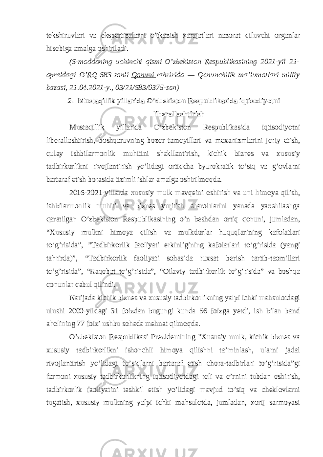 tekshiruvlari va ekspertizalarni o’tkazish xarajatlari nazorat qiluvchi organlar hisobiga amalga oshiriladi. (6-moddaning uchinchi qismi   O’zbekiston Respublikasining 2021-yil 21- apreldagi O’RQ-683-sonli   Qonuni   tahririda — Qonunchilik ma’lumotlari milliy bazasi, 21.04.2021-y., 03/21/683/0375-son) 2. Mustaqillik yillarida O’zbekiston Respublikasida iqtisodiyotni liberallashtirish Mustaqillik yillarida O’zbekiston Respublikasida iqtisodiyotni liberallashtirish, boshqaruvning bozor tamoyillari va mexanizmlarini joriy etish, qulay ishbilarmonlik muhitini shakllantirish, kichik biznes va xususiy tadbirkorlikni rivojlantirish yo’lidagi ortiqcha byurokratik to’siq va g’ovlarni bartaraf etish borasida tizimli ishlar amalga oshirilmoqda. 2016-2021-yillarda xususiy mulk mavqeini oshirish va uni himoya qilish, ishbilarmonlik muhiti va biznes yuritish sharoitlarini yanada yaxshilashga qaratilgan O’zbekiston Respublikasining o’n beshdan ortiq qonuni, jumladan, “Xususiy mulkni himoya qilish va mulkdorlar huquqlarining kafolatlari to’g’risida”, “Tadbirkorlik faoliyati erkinligining kafolatlari to’g’risida (yangi tahrirda)”, “Tadbirkorlik faoliyati sohasida ruxsat berish tartib-taomillari to’g’risida”, “Raqobat to’g’risida”, “Oilaviy tadbirkorlik to’g’risida” va boshqa qonunlar qabul qilindi. Natijada kichik biznes va xususiy tadbirkorlikning yalpi ichki mahsulotdagi ulushi 2000-yildagi 31 foizdan bugungi kunda 56 foizga yetdi, ish bilan band aholining 77 foizi ushbu sohada mehnat qilmoqda. O’zbekiston Respublikasi Prezidentining “Xususiy mulk, kichik biznes va xususiy tadbirkorlikni ishonchli himoya qilishni ta’minlash, ularni jadal rivojlantirish yo’lidagi to’siqlarni bartaraf etish chora-tadbirlari to’g’risida”gi farmoni xususiy tadbirkorlikning iqtisodiyotdagi roli va o’rnini tubdan oshirish, tadbirkorlik faoliyatini tashkil etish yo’lidagi mavjud to’siq va cheklovlarni tugatish, xususiy mulkning yalpi ichki mahsulotda, jumladan, xorij sarmoyasi 