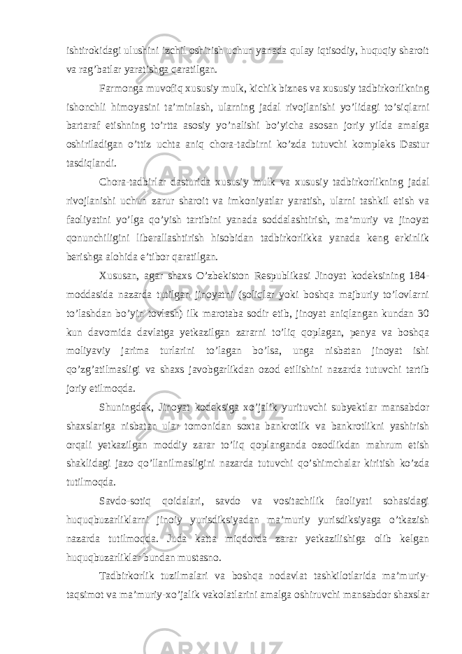 ishtirokidagi ulushini izchil oshirish uchun yanada qulay iqtisodiy, huquqiy sharoit va rag’batlar yaratishga qaratilgan.   Farmonga muvofiq xususiy mulk, kichik biznes va xususiy tadbirkorlikning ishonchli himoyasini ta’minlash, ularning jadal rivojlanishi yo’lidagi to’siqlarni bartaraf etishning to’rtta asosiy yo’nalishi bo’yicha asosan joriy yilda amalga oshiriladigan o’ttiz uchta aniq chora-tadbirni ko’zda tutuvchi kompleks Dastur tasdiqlandi.   Chora-tadbirlar dasturida xususiy mulk va xususiy tadbirkorlikning jadal rivojlanishi uchun zarur sharoit va imkoniyatlar yaratish, ularni tashkil etish va faoliyatini yo’lga qo’yish tartibini yanada soddalashtirish, ma’muriy va jinoyat qonunchiligini liberallashtirish hisobidan tadbirkorlikka yanada keng erkinlik berishga alohida e’tibor qaratilgan.   Xususan, agar shaxs O’zbekiston Respublikasi Jinoyat kodeksining 184- moddasida nazarda tutilgan jinoyatni (soliqlar yoki boshqa majburiy to’lovlarni to’lashdan bo’yin tovlash) ilk marotaba sodir etib, jinoyat aniqlangan kundan 30 kun davomida davlatga yetkazilgan zararni to’liq qoplagan, penya va boshqa moliyaviy jarima turlarini to’lagan bo’lsa, unga nisbatan jinoyat ishi qo’zg’atilmasligi va shaxs javobgarlikdan ozod etilishini nazarda tutuvchi tartib joriy etilmoqda.   Shuningdek, Jinoyat kodeksiga xo’jalik yurituvchi subyektlar mansabdor shaxslariga nisbatan ular tomonidan soxta bankrotlik va bankrotlikni yashirish orqali yetkazilgan moddiy zarar to’liq qoplanganda ozodlikdan mahrum etish shaklidagi jazo qo’llanilmasligini nazarda tutuvchi qo’shimchalar kiritish ko’zda tutilmoqda.   Savdo-sotiq qoidalari, savdo va vositachilik faoliyati sohasidagi huquqbuzarliklarni jinoiy yurisdiksiyadan ma’muriy yurisdiksiyaga o’tkazish nazarda tutilmoqda. Juda katta miqdorda zarar yetkazilishiga olib kelgan huquqbuzarliklar bundan mustasno.   Tadbirkorlik tuzilmalari va boshqa nodavlat tashkilotlarida ma’muriy- taqsimot va ma’muriy-xo’jalik vakolatlarini amalga oshiruvchi mansabdor shaxslar 