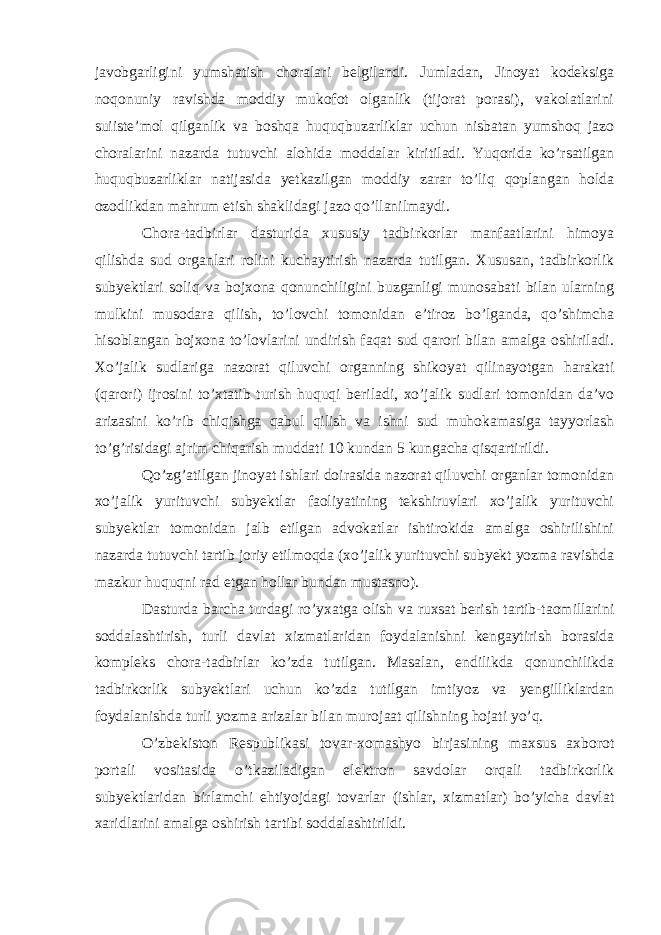 javobgarligini yumshatish choralari belgilandi. Jumladan, Jinoyat kodeksiga noqonuniy ravishda moddiy mukofot olganlik (tijorat porasi), vakolatlarini suiiste’mol qilganlik va boshqa huquqbuzarliklar uchun nisbatan yumshoq jazo choralarini nazarda tutuvchi alohida moddalar kiritiladi. Yuqorida ko’rsatilgan huquqbuzarliklar natijasida yetkazilgan moddiy zarar to’liq qoplangan holda ozodlikdan mahrum etish shaklidagi jazo qo’llanilmaydi.   Chora-tadbirlar dasturida xususiy tadbirkorlar manfaatlarini himoya qilishda sud organlari rolini kuchaytirish nazarda tutilgan. Xususan, tadbirkorlik subyektlari soliq va bojxona qonunchiligini buzganligi munosabati bilan ularning mulkini musodara qilish, to’lovchi tomonidan e’tiroz bo’lganda, qo’shimcha hisoblangan bojxona to’lovlarini undirish faqat sud qarori bilan amalga oshiriladi. Xo’jalik sudlariga nazorat qiluvchi organning shikoyat qilinayotgan harakati (qarori) ijrosini to’xtatib turish huquqi beriladi, xo’jalik sudlari tomonidan da’vo arizasini ko’rib chiqishga qabul qilish va ishni sud muhokamasiga tayyorlash to’g’risidagi ajrim chiqarish muddati 10 kundan 5 kungacha qisqartirildi.   Qo’zg’atilgan jinoyat ishlari doirasida nazorat qiluvchi organlar tomonidan xo’jalik yurituvchi subyektlar faoliyatining tekshiruvlari xo’jalik yurituvchi subyektlar tomonidan jalb etilgan advokatlar ishtirokida amalga oshirilishini nazarda tutuvchi tartib joriy etilmoqda (xo’jalik yurituvchi subyekt yozma ravishda mazkur huquqni rad etgan hollar bundan mustasno). Dasturda barcha turdagi ro’yxatga olish va ruxsat berish tartib-taomillarini soddalashtirish, turli davlat xizmatlaridan foydalanishni kengaytirish borasida kompleks chora-tadbirlar ko’zda tutilgan. Masalan, endilikda qonunchilikda tadbirkorlik subyektlari uchun ko’zda tutilgan imtiyoz va yengilliklardan foydalanishda turli yozma arizalar bilan murojaat qilishning hojati yo’q.   O’zbekiston Respublikasi tovar-xomashyo birjasining maxsus axborot portali vositasida o’tkaziladigan elektron savdolar orqali tadbirkorlik subyektlaridan birlamchi ehtiyojdagi tovarlar (ishlar, xizmatlar) bo’yicha davlat xaridlarini amalga oshirish tartibi soddalashtirildi.   