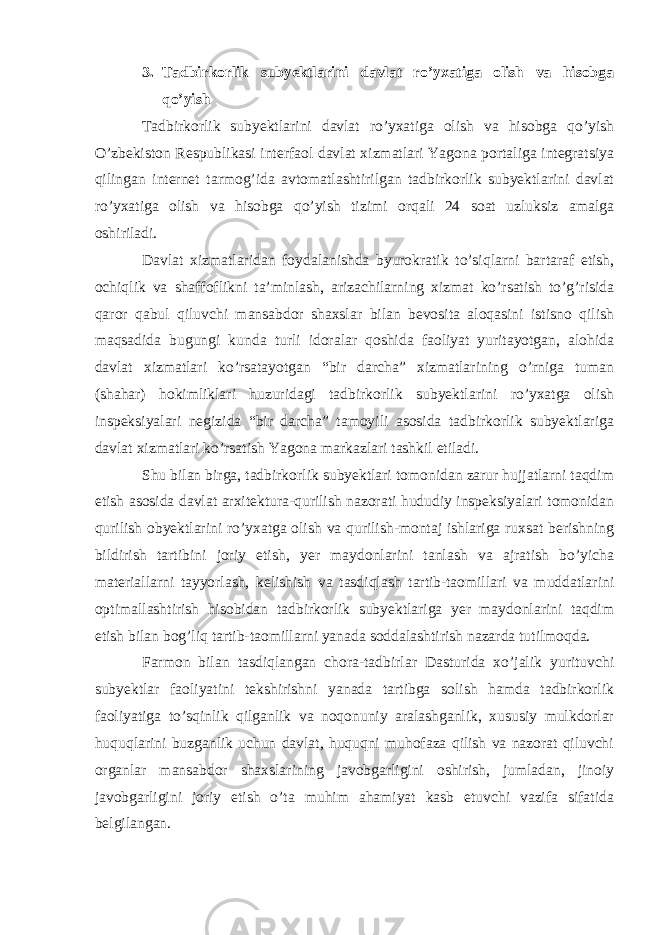 3. Tadbirkorlik subyektlarini davlat ro’yxatiga olish va hisobga qo’yish Tadbirkorlik subyektlarini davlat ro’yxatiga olish va hisobga qo’yish O’zbekiston Respublikasi interfaol davlat xizmatlari Yagona portaliga integratsiya qilingan internet tarmog’ida avtomatlashtirilgan tadbirkorlik subyektlarini davlat ro’yxatiga olish va hisobga qo’yish tizimi orqali 24 soat uzluksiz amalga oshiriladi.   Davlat xizmatlaridan foydalanishda byurokratik to’siqlarni bartaraf etish, ochiqlik va shaffoflikni ta’minlash, arizachilarning xizmat ko’rsatish to’g’risida qaror qabul qiluvchi mansabdor shaxslar bilan bevosita aloqasini istisno qilish maqsadida bugungi kunda turli idoralar qoshida faoliyat yuritayotgan, alohida davlat xizmatlari ko’rsatayotgan “bir darcha” xizmatlarining o’rniga tuman (shahar) hokimliklari huzuridagi tadbirkorlik subyektlarini ro’yxatga olish inspeksiyalari negizida “bir darcha” tamoyili asosida tadbirkorlik subyektlariga davlat xizmatlari ko’rsatish Yagona markazlari tashkil etiladi.   Shu bilan birga, tadbirkorlik subyektlari tomonidan zarur hujjatlarni taqdim etish asosida davlat arxitektura-qurilish nazorati hududiy inspeksiyalari tomonidan qurilish obyektlarini ro’yxatga olish va qurilish-montaj ishlariga ruxsat berishning bildirish tartibini joriy etish, yer maydonlarini tanlash va ajratish bo’yicha materiallarni tayyorlash, kelishish va tasdiqlash tartib-taomillari va muddatlarini optimallashtirish hisobidan tadbirkorlik subyektlariga yer maydonlarini taqdim etish bilan bog’liq tartib-taomillarni yanada soddalashtirish nazarda tutilmoqda.   Farmon bilan tasdiqlangan chora-tadbirlar Dasturida xo’jalik yurituvchi subyektlar faoliyatini tekshirishni yanada tartibga solish hamda tadbirkorlik faoliyatiga to’sqinlik qilganlik va noqonuniy aralashganlik, xususiy mulkdorlar huquqlarini buzganlik uchun davlat, huquqni muhofaza qilish va nazorat qiluvchi organlar mansabdor shaxslarining javobgarligini oshirish, jumladan, jinoiy javobgarligini joriy etish o’ta muhim ahamiyat kasb etuvchi vazifa sifatida belgilangan.   