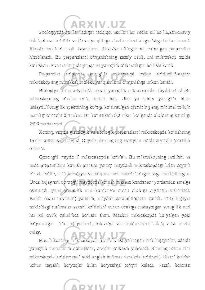 Sitologiyada qo‘llaniladigan tadqiqot usullari bir necha xil bo‘lib,zamonaviy tadqiqot usullari tirik va fiksasiya qilingan tuzilmalarni o‘rganishga imkon beradi. Klassik tadqiqot usuli kesmalarni fiksasiya qilingan va bo‘yalgan preparatlar hisoblanadi. Bu preparatlarni o‘rganishning asosiy usuli, uni mikroskop ostida ko‘rishdir. Preparatlar juda yupqa va yorug‘lik o‘tkazadigan bo‘lishi kerak. Preparatlar ko‘pincha yorug‘lik mikroskopi ostida ko‘riladi.Elektron mikroskop eng murakkab molekulyar qismlarni o‘rganishga imkon beradi. Biologiya labaratoriyalarida aksari yorug‘lik mikroskopidan foydalaniladi.Bu mikroskopning o‘ndan ortiq turlari bor. Ular yo tabiiy yorug‘lik bilan ishlaydi.Yorug‘lik spektrining ko‘zga ko‘rinadigan qismining eng minimal to‘lqin uzunligi o‘rtacha 0,4 mkm. Bu ko‘rsatkich 0,2 mkm bo‘lganda obektning kattaligi 2500 marta ortadi. Xozirgi vaqtda gistologik va sitologik preparatlarni mikroskopda ko‘rishning 15 dan ortiq usuli mavjud. Quyida ularning eng asosiylari ustida qisqacha to‘xtalib o‘tamiz. Qorong‘i maydonli mikroskopda ko‘rish. Bu mikroskopning tuzilishi va unda preparatlarni ko‘rish prinsipi yorug‘ maydonli mikroskopdagi bilan deyarli bir xil bo‘lib, u tirik hujayra va to‘qima tuzilmalarini o‘rganishga mo‘ljallangan. Unda hujayrani qorong‘i maydonda ko‘rish maxsus kondensor yordamida amalga oshiriladi, ya’ni yorug‘lik nuri kondensor orqali obektga qiyalatib tushiriladi. Bunda obekt (preparat) yorishib, maydon qorong‘iligacha qoladi. Tirik hujayra tarkibidagi tuzilmalar yaxshi ko‘rinishi uchun obektga tushayotgan yorug‘lik nuri har xil optik qalinlikda bo‘lishi shart. Mazkur mikroskopda bo‘yalgan yoki bo‘yalmagan tirik hujayralarni, bakteriya va strukturalarni tadqiq etish ancha qulay. Fazali kontras mikroskopda ko‘rish. Bo‘yalmagan tirik hujayralar, odatda yorug‘lik nurini tutib qolmasdan, o‘zidan o‘tkazib yuboradi. Shuning uchun ular mikroskopda ko‘rinmaydi yoki anglab bo‘lmas darajada ko‘rinadi. Ularni ko‘rish uchun tegishli bo‘yoqlar bilan bo‘yashga to‘g‘ri keladi. Fazali kontrast 