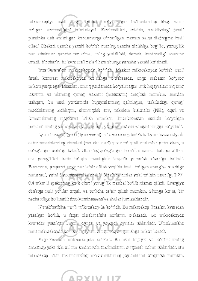 mikroskopiya usuli o‘rganilayotgan bo‘yalmagan tizilmalarning bizga zarur bo‘lgan kontrastligini ta’minlaydi. Kontrastlikni, odatda, obektivdagi fazali plastinka deb ataladigan kondensorga o‘rnatilgan maxsus xalqa-diafragma hosil qiladi Obektni qancha yaxshi ko‘rish nurning qancha sinishiga bog‘liq, yorug‘lik nuri obektdan qancha tez o‘tsa, uning yoritilishi, demak, kontrastligi shuncha ortadi, binobarin, hujayra tuzilmalari ham shunga yarasha yaxshi ko‘rinadi. Interferension mikroskopda ko‘rish. Mazkur mikroskopda ko‘rish usuli fazali kontrast mikroskopda ko‘rishga o‘xshasada, unga nisbatan ko‘proq imkoniyatga ega. Masalan, uning yordamida bo‘yalmagan tirik hujayralarning aniq tasvirini va ularning qurug‘ vaznini (massasini) aniqlash mumkin. Bundan tashqari, bu usul yordamida hujayralarning qalinligini, tarkibidagi qurug‘ moddalarning zichligini, shuningdek suv, nekulein kislotalar (NK), oqsil va fermentlarning miqdorini bilish mumkin. Interferension usulida bo‘yalgan preparatlarning yadrosi, odatda, qizilga, sitoplazmasi esa zangori rangga bo‘yaladi. Lyuminessent (yoki flyuoresent) mikroskopda ko‘rish. Lyuminessensiyada qator moddalarning atomlari (molekulalari) qisqa to‘lqinli nurlanish yutar ekan, u qo‘zg‘algan xolatga keladi. Ularning qo‘zg‘algan holatdan normal holatga o‘tishi esa yorug‘likni katta to‘lqin uzunligida tarqatib yuborish xisobiga bo‘ladi. Binobarin, preparat unga nur ta’sir qilish vaqtida hosil bo‘lgan energiya xisobiga nurlanadi, ya’ni flyuoressensiyalanadi. Binafsha nurlar yoki to‘lqin uzunligi 0,27- 0,4 mkm li spektrning ko‘k qismi yorug‘lik manbai bo‘lib xizmat qiladi. Energiya obektga turli yo‘llar orqali va turlicha ta’sir qilish mumkin. Shunga ko‘ra, bir necha xilga bo‘linadi: fotolyuminessensiya shular jumlasidandir. Ultrabinafsha nurli mikroskopda ko‘rish. Bu mikroskop linzalari kvarsdan yasalgan bo‘lib, u faqat ultrabinafsha nurlarini o‘tkazadi. Bu mikroskopda kvarsdan yasalgan buyum oynasi va yopqich oynalar ishlatiladi. Ultrabinafsha nurli mikroskopda ko‘rish hujayrani chuqurroq o‘rganishga imkon beradi. Polyarizasion mikroskopda ko‘rish. Bu usul hujayra va to‘qimalarning anizatrop yoki ikki xil nur sindiruvchi tuzilmalarini o‘rganish uchun ishlatiladi. Bu mikroskop bilan tuzilmalardagi molekulalarning joylanishini o‘rganish mumkin. 