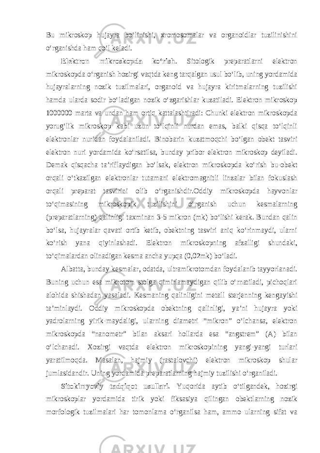 Bu mikroskop hujayra bo‘linishi, xromosomalar va organoidlar tuzilinishini o‘rganishda ham qo‘l keladi. Elektron mikroskopda ko‘rish . Sitologik preparatlarni elektron mikroskopda o‘rganish hozirgi vaqtda keng tarqalgan usul bo‘lib, uning yordamida hujayralarning nozik tuzilmalari, organoid va hujayra kiritmalarning tuzilishi hamda ularda sodir bo‘ladigan nozik o‘zgarishlar kuzatiladi. Elektron mikroskop 1000000 marta va undan ham ortiq kattalashtiradi: Chunki elektron mikroskopda yorug‘lik mikroskop kabi uzun to‘lqinli nurdan emas, balki qisqa to‘lqinli elektronlar nuridan foydalaniladi. Binobarin kuzatmoqchi bo‘lgan obekt tasviri elektron nuri yordamida ko‘rsatilsa, bunday pribor elektron mikroskop deyiladi. Demak qisqacha ta’riflaydigan bo‘lsak, elektron mikroskopda ko‘rish bu-obekt orqali o‘tkazilgan elektronlar tutamani elektromagnitli linzalar bilan fokuslash orqali preparat tasvirini olib o‘rganishdir.Oddiy mikroskopda hayvonlar to‘qimasining mikroskopik tuzilishini o‘rganish uchun kesmalarning (preparatlarning) qalinligi taxminan 3-5 mikron (mk) bo‘lishi kerak. Bundan qalin bo‘lsa, hujayralar qavati ortib ketib, obektning tasviri aniq ko‘rinmaydi, ularni ko‘rish yana qiyinlashadi. Elektron mikroskopning afzalligi shundaki, to‘qimalardan olinadigan kesma ancha yupqa (0,02mk) bo‘ladi. Albatta, bunday kesmalar, odatda, ultramikrotomdan foydalanib tayyorlanadi. Buning uchun esa mikrotom stolga qimirlamaydigan qilib o‘rnatiladi, pichoqlari alohida shishadan yasaladi. Kesmaning qalinligini metall sterjenning kengayishi ta’minlaydi. Oddiy mikroskopda obektning qalinligi, ya’ni hujayra yoki yadrolarning yirik-maydaligi, ularning diametri “mikron” o‘lchansa, elektron mikroskopda “nanometr” bilan aksari hollarda esa “angstrem” (A) bilan o‘lchanadi. Xozirgi vaqtda elektron mikroskopining yangi-yangi turlari yaratilmoqda. Masalan, hajmiy (rastalovchi) elektron mikroskop shular jumlasidandir. Uning yordamida preparatlarning hajmiy tuzilishi o‘rganiladi. Sitokimyoviy tadqiqot usullari. Yuqorida aytib o‘tilgandek, hozirgi mikroskoplar yordamida tirik yoki fiksasiya qilingan obektlarning nozik morfologik tuzilmalari har tomonlama o‘rganilsa ham, ammo ularning sifat va 