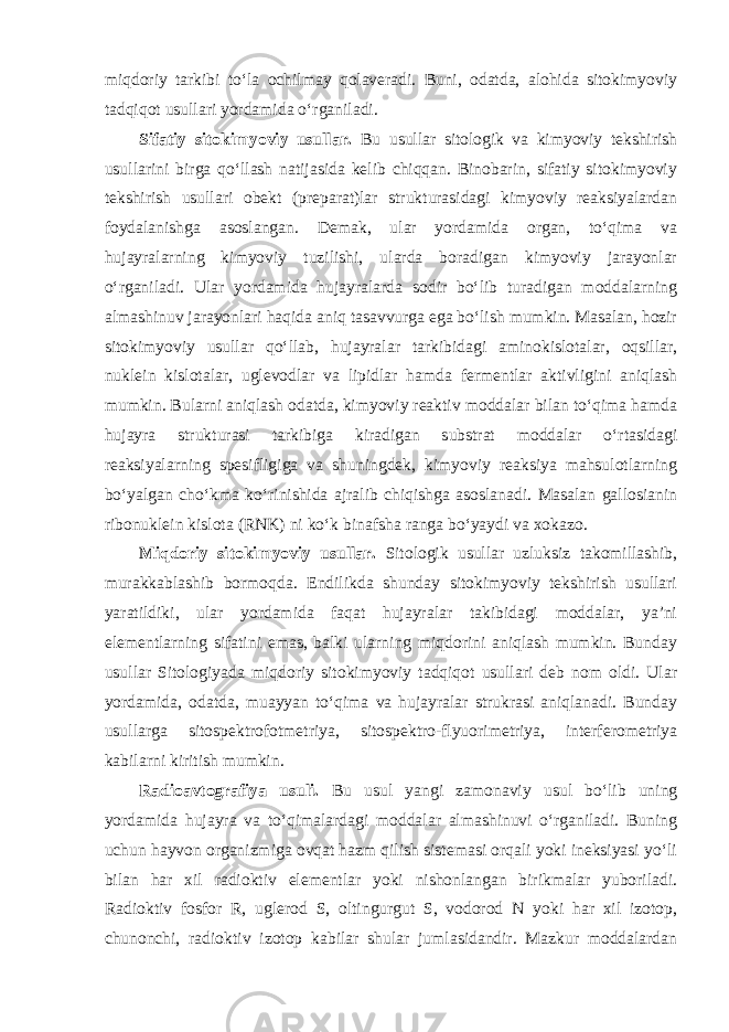 miqdoriy tarkibi to‘la ochilmay qolaveradi. Buni, odatda, alohida sitokimyoviy tadqiqot usullari yordamida o‘rganiladi. Sifatiy sitokimyoviy usullar. Bu usullar sitologik va kimyoviy tekshirish usullarini birga qo‘llash natijasida kelib chiqqan. Binobarin, sifatiy sitokimyoviy tekshirish usullari obekt (preparat)lar strukturasidagi kimyoviy reaksiyalardan foydalanishga asoslangan. Demak, ular yordamida organ, to‘qima va hujayralarning kimyoviy tuzilishi, ularda boradigan kimyoviy jarayonlar o‘rganiladi. Ular yordamida hujayralarda sodir bo‘lib turadigan moddalarning almashinuv jarayonlari haqida aniq tasavvurga ega bo‘lish mumkin. Masalan, hozir sitokimyoviy usullar qo‘llab, hujayralar tarkibidagi aminokislotalar, oqsillar, nuklein kislotalar, uglevodlar va lipidlar hamda fermentlar aktivligini aniqlash mumkin. Bularni aniqlash odatda, kimyoviy reaktiv moddalar bilan to‘qima hamda hujayra strukturasi tarkibiga kiradigan substrat moddalar o‘rtasidagi reaksiyalarning spesifligiga va shuningdek, kimyoviy reaksiya mahsulotlarning bo‘yalgan cho‘kma ko‘rinishida ajralib chiqishga asoslanadi. Masalan gallosianin ribonuklein kislota (RNK) ni ko‘k binafsha ranga bo‘yaydi va xokazo. Miqdoriy sitokimyoviy usullar. Sitologik usullar uzluksiz takomillashib, murakkablashib bormoqda. Endilikda shunday sitokimyoviy tekshirish usullari yaratildiki, ular yordamida faqat hujayralar takibidagi moddalar, ya’ni elementlarning sifatini emas, balki ularning miqdorini aniqlash mumkin. Bunday usullar Sitologiyada miqdoriy sitokimyoviy tadqiqot usullari deb nom oldi. Ular yordamida, odatda, muayyan to‘qima va hujayralar strukrasi aniqlanadi. Bunday usullarga sitospektrofotmetriya, sitospektro-flyuorimetriya, interferometriya kabilarni kiritish mumkin. Radioavtografiya usuli. Bu usul yangi zamonaviy usul bo‘lib uning yordamida hujayra va to‘qimalardagi moddalar almashinuvi o‘rganiladi. Buning uchun hayvon organizmiga ovqat hazm qilish sistemasi orqali yoki ineksiyasi yo‘li bilan har xil radioktiv elementlar yoki nishonlangan birikmalar yuboriladi. Radioktiv fosfor R, uglerod S, oltingurgut S, vodorod N yoki har xil izotop, chunonchi, radioktiv izotop kabilar shular jumlasidandir. Mazkur moddalardan 