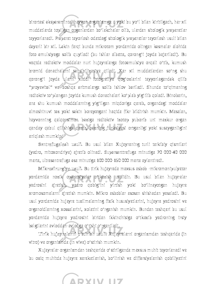 birortasi eksperemintal hayvon organizmga u yoki bu yo‘l bilan kiritilgach, har xil muddatlarda topilgan organlardan bo‘lakchalar olib, ulardan sitologik preparatlar tayyorlanadi. Preparat tayorlash odatdagi sitologik preparatlar tayorlash usuli bilan deyarli bir xil. Lekin farqi bunda mikrotom yordamida olingan kesmalar alohida foto emulsiyaga solib quyiladi (bu ishlar albatta, qorong‘i joyda bajariladi). Bu vaqtda radioktiv moddalar nuri hujayralarga fotoemulsiya orqali o‘tib, kumush bromid donachalarni sensibilizasiya qiladi. Xar xil muddatlardan so‘ng shu qorong‘i joyda ularni xuddi fotografiya qog‘ozlarini tayyorlagandek qilib “proyavitel” va boshqa eritmalarga solib ishlov beriladi. Shunda to‘qimaning radioktiv to‘plangan joyida kumush donachalari ko‘plab yig‘ilib qoladi. Binobarin, ana shu kumush moddalarning yig‘ilgan miqdoriga qarab, organdagi moddalar almashinuvi tez yoki sekin borayotgani haqida fikr bildirish mumkin. Masalan, hayvonning qalqonsimon beziga radioktiv izotop yuborib uni mazkur organ qanday qabul qilishiga qarab, bezning funksiyasi ortganligi yoki susayganligini aniqlash mumkin. Sentrafugalash usuli. Bu usul bilan Xujayraning turli tarkibiy qismilari (yadro, mitoxondriya) ajratib olinadi. Supersenttrafuga minutiga 20 000-40 000 marta, ultrasentrafuga esa minutiga 100 000-150 000 marta aylantiradi. Mikroxirurgiya usuli. Bu tirik hujayrada maxsus asbob -mikromonipulyator yordamida nozik operatsiyalar o‘tkazish usulidir. Bu usul bilan hujayralar yadrosini ajratish, yadro qobig‘ini yirtish yoki bo‘linayotgan hujayra xromosomalarni ajratish mumkin. Mikro asboblar asosan shishadan yasaladi. Bu usul yordamida hujayra tuzilmalarning fizik hususiyatlarini, hujayra yadrosini va organoidlarning xossalarini, xolatini o‘rganish mumkin. Bundan tashqari bu usul yordamida hujayra yadrosini biridan ikkinchisiga o‘tkazib yadroning irsiy belgilarini avloddan-avlodga o‘tishi o‘rganiladi. Tirik hujayralarni o‘stirish usuli. Xujayralarni organizmdan tashqarida (in vitro) va organizmda (in viva) o‘stirish mumkin. Xujayralar organizmdan tashqarida o‘stirilganda maxsus muhit tayorlanadi va bu oziq muhitda hujayra xarakatlanish, bo‘linish va differsiyalanish qobiliyatini 