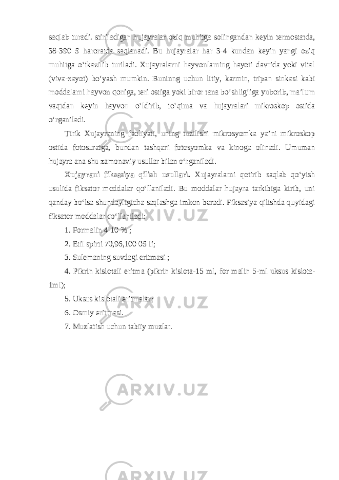 saqlab turadi. stiriladigan hujayralar ozi q muhitga solingandan keyin termostatda, 38-390 S haroratda saqlanadi. Bu hujayralar har 3-4 kundan keyin yangi oziq muhitga o‘tkazilib turiladi. Xujayralarni hayvonlarning hayoti davrida yoki vital (viva-xayot) bo‘yash mumkin. Buninng uchun litiy, karmin, tripan sinkasi kabi moddalarni hayvon qoniga, teri ostiga yoki biror tana bo‘shlig‘iga yuborib, ma’lum vaqtdan keyin hayvon o‘ldirib, to‘qima va hujayralari mikroskop ostida o‘rganiladi. Tirik Xujayraning faoliyati, uning tuzilishi mikrosyomka ya’ni mikroskop ostida fotosuratga, bundan tashqari fotosyomka va kinoga olinadi. Umuman hujayra ana shu zamonaviy usullar bilan o‘rganiladi. Xujayrani fiksasiya qilish usullari. Xujayralarni qotirib saqlab qo‘yish usulida fiksator moddalar qo‘llaniladi. Bu moddalar hujayra tarkibiga kirib, uni qanday bo‘lsa shundayligicha saqlashga imkon beradi. Fiksasiya qilishda quyidagi fiksator moddalar qo‘llaniladi: 1. Formalin 4-10 % ; 2. Etil spirti 70,96,100 0S li; 3. Sulemaning suvdagi eritmasi ; 4. Pikrin kislotali eritma (pikrin kislota-15 ml, for malin 5-ml uksus kislota- 1ml); 5. Uksus kislotali eritmalar; 6. Osmiy eritmasi. 7. Muzlatish uchun tabiiy muzlar. 