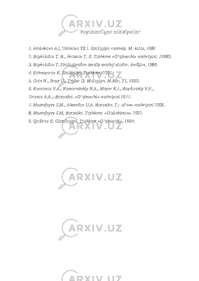 Foydalanilgan adabiyotlar 1. Atabekova A.I, Ustinova YE I. Sitologiya rasteniy. M. kolos, 1987 2. Boykobilov T. B., Ikromov T. X. Toshkent «O’qituvchi» nashriyoti. J1980. 3. Boykobilov T. Sitologiyadan amaliy mashg‘ulotlar. Andijon, 1986. 4. Eshnazarov K. Sitologiya. Toshkent–2001. 5 . Grin N., Staut U., Teylar D. Biologi y a . M.Mir, T 1, 1990. 6 . Kursanov V.A., Kamarnitskiy N.A., Meyer K.I., Razdorskiy V.F., Uranov A.A.,–Botanika. «O‘qituvchi» nashriyoti 1977. 7. Mustafayev S.M., Ahmedov U.A. Botanika. T.: «Fan» nashriyoti 2006. 8. Mustafayev S.M, Botanika. Toshkent. «O‘zbekiston» 2002. 9. Q odirov E. Gistologiy a . Toshkent «O‘qituvchi», 1994. 