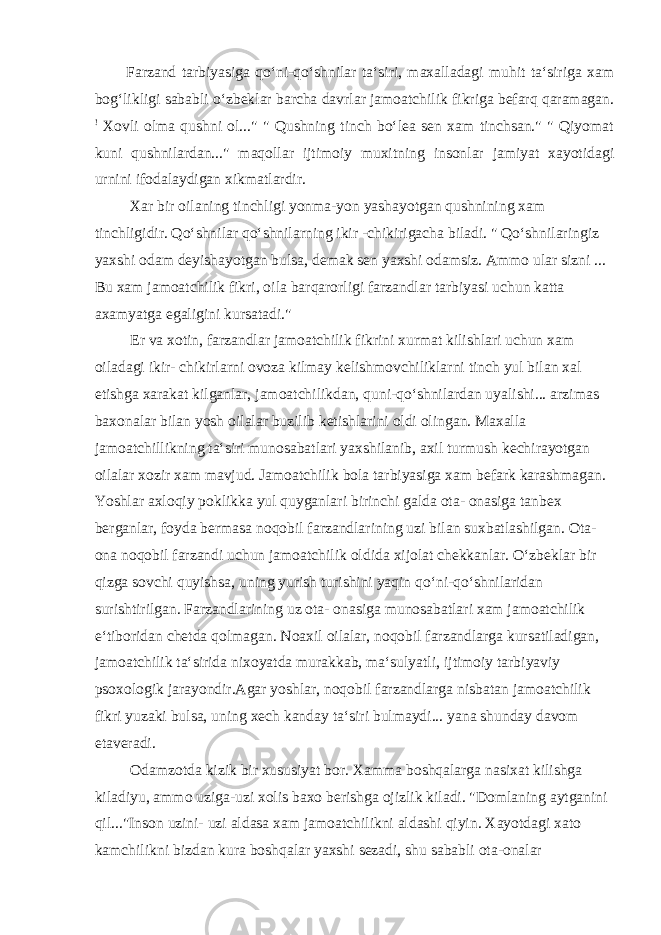 Farzand tarbiyasiga qo‘ni-qo‘shnilar ta‘siri, maxalladagi muhit ta‘siriga xam bog‘likligi sababli o‘zbeklar barcha davrlar jamoatchilik fikriga befarq qaramagan. ! Xovli olma qushni ol...&#34; &#34; Qushning tinch bo‘lea sen xam tinchsan.&#34; &#34; Qiyomat kuni qushnilardan...&#34; maqollar ijtimoiy muxitning insonlar jamiyat xayotidagi urnini ifodalaydigan xikmatlardir. Xar bir oilaning tinchligi yonma-yon yashayotgan qushnining xam tinchligidir. Qo‘shnilar qo‘shnilarning ikir -chikirigacha biladi. &#34; Qo‘shnilaringiz yaxshi odam deyishayotgan bulsa, demak sen yaxshi odamsiz. Ammo ular sizni ... Bu xam jamoatchilik fikri, oila barqarorligi farzandlar tarbiyasi uchun katta axamyatga egaligini kursatadi.&#34; Er va xotin, farzandlar jamoatchilik fikrini xurmat kilishlari uchun xam oiladagi ikir- chikirlarni ovoza kilmay kelishmovchiliklarni tinch yul bilan xal etishga xarakat kilganlar, jamoatchilikdan, quni-qo‘shnilardan uyalishi... arzimas baxonalar bilan yosh oilalar buzilib ketishlarini oldi olingan. Maxalla jamoatchillikning ta‘siri munosabatlari yaxshilanib, axil turmush kechirayotgan oilalar xozir xam mavjud. Jamoatchilik bola tarbiyasiga xam befark karashmagan. Yoshlar axloqiy poklikka yul quyganlari birinchi galda ota- onasiga tanbex berganlar, foyda bermasa noqobil farzandlarining uzi bilan suxbatlashilgan. Ota- ona noqobil farzandi uchun jamoatchilik oldida xijolat chekkanlar. O‘zbeklar bir qizga sovchi quyishsa, uning yurish turishini yaqin qo‘ni-qo‘shnilaridan surishtirilgan. Farzandlarining uz ota- onasiga munosabatlari xam jamoatchilik e‘tiboridan chetda qolmagan. Noaxil oilalar, noqobil farzandlarga kursatiladigan, jamoatchilik ta‘sirida nixoyatda murakkab, ma‘sulyatli, ijtimoiy tarbiyaviy psoxologik jarayondir.Agar yoshlar, noqobil farzandlarga nisbatan jamoatchilik fikri yuzaki bulsa, uning xech kanday ta‘siri bulmaydi... yana shunday davom etaveradi. Odamzotda kizik bir xususiyat bor. Xamma boshqalarga nasixat kilishga kiladiyu, ammo uziga-uzi xolis baxo berishga ojizlik kiladi. &#34;Domlaning aytganini qil...&#34;Inson uzini- uzi aldasa xam jamoatchilikni aldashi qiyin. Xayotdagi xato kamchilikni bizdan kura boshqalar yaxshi sezadi, shu sababli ota-onalar 