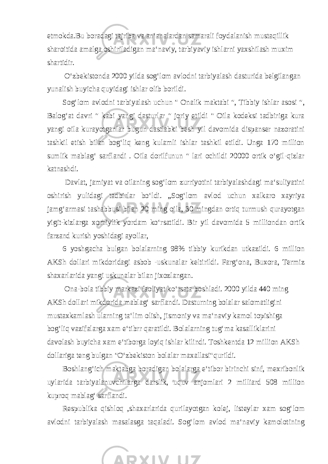 etmokda.Bu boradagi tajriba va an‘analardan samarali foydalanish mustaqillik sharoitida amalga oshiriladigan ma‘naviy, tarbiyaviy ishlarni yaxshilash muxim shartidir. O‘zbekistonda 2000 yilda sog‘lom avlodni tarbiyalash dasturida belgilangan yunalish buyicha quyidagi ishlar olib borildi. Sog‘lom avlodni tarbiyalash uchun &#34; Onalik maktabi &#34;, Tibbiy ishlar asosi &#34;, Balog‘at davri &#34; kabi yangi dasturlar &#34; joriy etildi &#34; Oila kodeksi tadbiriga kura yangi oila kurayotganlar bugun dastlabki besh yil davomida dispanser nazoratini tashkil etish bilan bog‘liq keng kulamli ishlar tashkil etildi. Unga 170 million sumlik mablag‘ sarflandi . Oila dorilfunun &#34; lari ochildi 20000 ortik o‘gil-qizlar katnashdi. Davlat, jamiyat va oilaning sog‘lom zurriyotini tarbiyalashdagi ma‘suliyatini oshirish yulidagi tadbirlar bo‘ldi. „Sog‘lom avlod uchun xalkaro xayriya jamg‘armasi tashabbusi bilan 20 ming oila, 30 mingdan ortiq turmush qurayotgan yigit-kizlarga xomiylik yordam ko‘rsatildi. Bir yil davomida 5 milliondan ortik farzand kurish yoshidagi ayollar, 6 yoshgacha bulgan bolalarning 98% tibbiy kurikdan utkazildi. 6 million AKSh dollari mikdoridagi asbob -uskunalar keltirildi. Farg‘ona, Buxora, Termiz shaxarlarida yangi uskunalar bilan jixozlangan. Ona-bola tibbiy markazi faoliyat ko‘rsata boshladi. 2000 yilda 440 ming AKSh dollari mikdorida mablag‘ sarflandi. Dasturning bolalar salomatligini mustaxkamlash ularning ta‘lim olish, jismoniy va ma‘naviy kamol topishiga bog‘liq vazifalarga xam e‘tibrr qaratildi. Bolalarning tug‘ma kasalliklarini davolash buyicha xam e‘tiborga loyiq ishlar kilindi. Toshkentda 12 million AKSh dollariga teng bulgan &#34;O‘zbekiston bolalar maxallasi&#34;qurildi. Boshlang‘ich maktabga boradigan bolalarga e‘tibor birinchi sinf, mexribonlik uylarida tarbiyalanuvchilarga darslik, uquv anjomlari 2 milliard 508 million kuproq mablag‘ sarflandi. Respublika qishloq ,shaxarlarida qurilayotgan kolej, listeylar xam sog‘lom avlodni tarbiyalash masalasga taqaladi. Sog‘lom avlod ma‘naviy kamolotining 