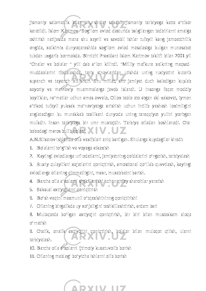 jismoniy salomatlik bilan bir, shular sababli jismoniy tarbiyaga katta e‘tibor karatildi. Islom Karimov &#34;Sog‘lom avlod dasturida belgilangan tadbirlarni amalga oshirish natijasida mana shu xayrli va savobli ishlar tufayli keng jamoatchilik ongida, xalkimiz dunyoqarashida sog‘lom avlod masalasiga bulgan munosabat tubdan uzgarib bormokda. Birnichi Prezident Islom Karimov taklifi bilan 2001 yil &#34;Onalar va bolalar &#34; yili deb e‘lon kilindi. &#34;Milliy mafkura xalkning maqsad- muddaolarini ifodalashda, tarix sinovlaridan utishda uning ruxiyatini kutarib suyanch va tayanch bulishdir. Shu millat, shu jamiyat duch keladigan kuplab xayotiy va ma‘naviy muammolarga javob izlandi. U insonga faqat moddiy boyliklar, ne‘matlar uchun emas avvalo, Ollox taolo ato etgan akl-zakovat, iymon e‘tikod tufayli yuksak ma‘naviyatga erishish uchun intilib yashash lozimligini anglatadigan bu murakkab taxlikani dunyoda uning taraqqiyot yulini yoritgan mulkdir. Inson tarbiyaga bir umr muxtojdir. Tarbiya oiladan boshlanadi. Ota- bobodagi meros bulib qoladi. A.N.Elizarov ishlarida oila vazifalari aniq berilgan. Shularga kuydagilar kiradi: 1. Bolalarni to‘g‘ish va voyaga etkazish 2. Keyingi avlodlarga urf-odatlarni, jamiyatning qoidalarini o‘rgatish, tarbiyalash 3. Ruxiy qulaylikni xojatlarini qoniqtirish, emostional qo‘llab-quvvtlash, keyingi avlodlarga oilaning qimmatligini, mexr, muxabbatni berish. 4. Barcha oila a‘zolarni shakillanishi uchun qulay sharoitlar yaratish 5. Seksual extiyojlarni qoniqtirish 6. Bo‘sh vaqtni mazmunli o‘tqazishininng qoniqtirishi 7. Oilaning birgalikda uy xo‘jaligini tashkillashtirish, erdam beri 8. Muloqotda bo‘lgan extiyojni qoniqtirish, bir biri bilan mustaxkam aloqa o‘rnatish 9. Otalik, onalik extiyojini qoniqtirish, bolalar bilan muloqot qilish, ularni tarbiyalash. 10. Barcha oila a‘zolarni ijtimoiy kuzatuvolib borish 11. Oilaning mablag‘ bo‘yicha ishlarni olib borish 