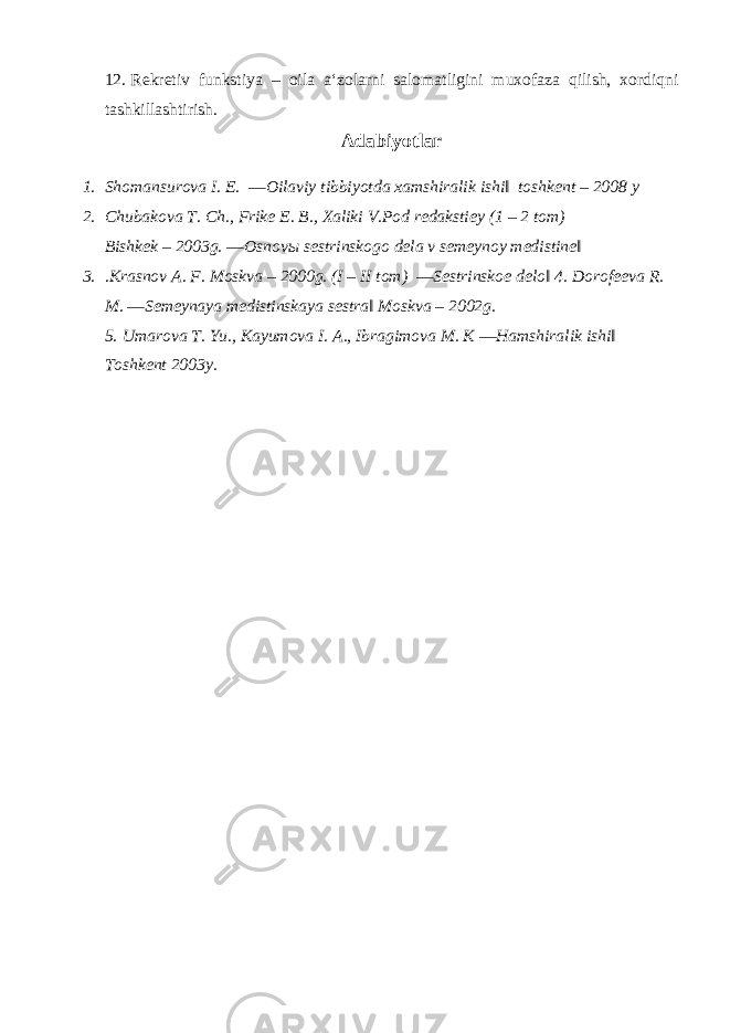 12. Rekretiv funkstiya – oila a‘zolarni salomatligini muxofaza qilish, xordiqni tashkillashtirish. Adabiyotlar 1. Shomansurova I. E. ―Oilaviy tibbiyotda xamshiralik ishi‖ toshkent – 2008 y 2. Chubakova T. Ch., Frike E. B., Xaliki V.Pod redakstiey (1 – 2 tom) Bishkek – 2003g. ―Osnov ы sestrinskogo dela v semeynoy medistine‖ 3. .Krasnov A. F. Moskva – 2000g. (I – II tom) ―Sestrinskoe delo‖ 4. Dorofeeva R. M. ―Semeynaya medistinskaya sestra‖ Moskva – 2002g. 5. Umarova T. Yu., Kayumova I. A., Ibragimova M. K ―Hamshiralik ishi‖ Toshkent 2003y. 