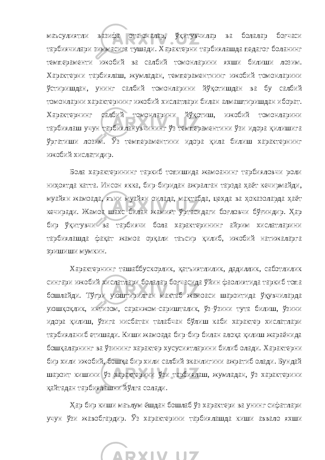 маъсулиятли вазифа ота-оналар, ўқитувчилар ва болалар боғчаси тарбиячилари зиммасига тушади. Характерни тарбиялашда педагог боланинг темпераменти ижобий ва салбий томонларини яхши билиши лозим. Характерни тарбиялаш, жумладан, темпераментнинг ижобий томонларини ў стиришдан, унинг салбий томонлар и ни й ўқ отишдан ва бу салбий томонларни характернинг ижобий хислатлари билан алмаштиришдан иборат . Характернинг салбий томонларини йўқотиш, ижобий томонларини тарбиялаш учун тарбияланувчининг ўз темпераментини ўзи идора қилишига ўргатиши лозим. Ўз темпераментини идора қила билиш характернинг ижобий хислатидир. Бола характерининг таркиб топишида жамоанинг тарбияловчи роли ниҳоятда катта. Инсон якка, бир-биридан ажралган тарзда ҳаёт кечирмайди, муайян жамоада, яъни муайян оилада, мактабда, цехда ва ҳоказоларда ҳаёт кечиради. Жамоа шахс билан жамият ўртасидаги боғловчи бўғиндир. Ҳар бир ўқитувчи ва тарбиячи бола характерининг айрим хислатларини тарбиялашда фақат жамоа орқали таъсир қилиб, ижобий натижаларга эришиши мумкин. Характернинг ташаббускорлик, қатъиятлилик, дадиллик, саботлилик сингари ижобий хислатлари болалар боғчасида ўйин фаолиятида таркиб топа бошлайди. Тўғри уюштирилган мактаб жамоаси шароитида ўқувчиларда уюшқоқлик, интизом, саранжом-саришталик, ўз-ўзини тута билиш, ўзини идора қилиш, ўзига нисбатан талабчан бўлиш каби характер хислатлари тарбияланиб етишади. Киши жамоада бир-бир билан алоқа қилиш жараёнида бошқаларнинг ва ўзининг характер хусусиятларини билиб олади. Характерни бир хили ижобий, бош қ а бир хили салбий эканлигини ажратиб олади. Бундай шароит кишини ў з характерини ў зи тарбиялаш, жумладан, ў з характерини қ айтадан тарбиялашни й ў лга солади. Ҳар бир киши маълум ёшдан бошлаб ўз характери ва унинг сифатлари учун ўзи жавобгардир. Ў з характерини тарбиялашда киши аввало яхши 