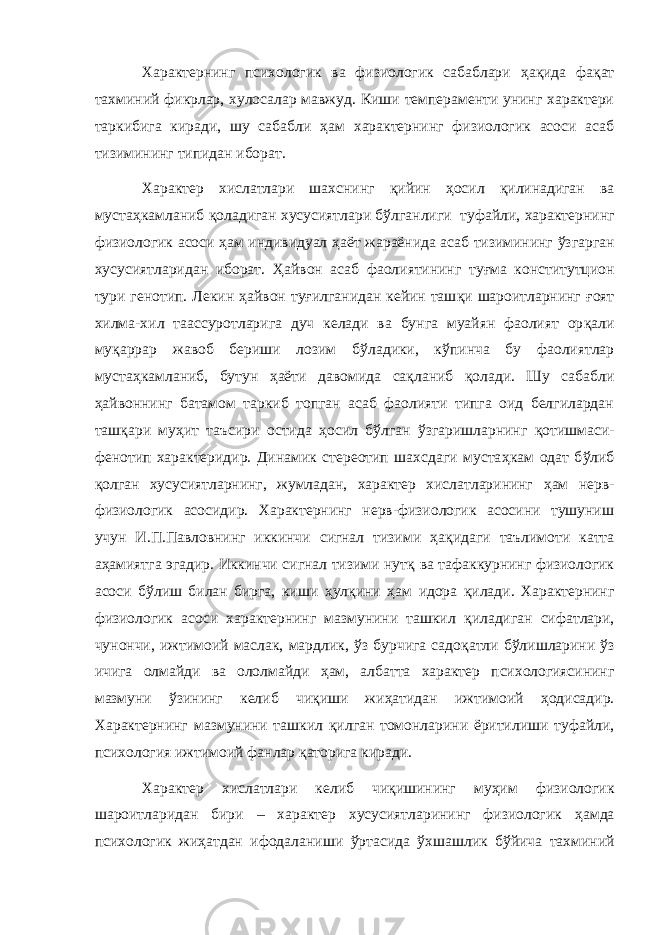 Характернинг психологик ва физиологик сабаблари ҳ а қ ида фа қ ат тахминий фикрлар, хулосалар мавжуд. Киши темпераменти унинг характери таркибига киради, шу сабабли ҳ ам характернинг физиологик асоси асаб тизимининг типидан иборат. Характер хислатлари шахснинг қ ийин ҳ осил қ илинадиган ва муста ҳ камланиб қ оладиган хусусиятлари б ў лганл иги туфайли, характернинг физиологик асоси ҳ ам индивидуал ҳ аёт жараёнида асаб тизимининг ў згарган хусусиятларидан иборат. Ҳ айвон асаб фаолиятининг ту ғ ма конститу т цион тури г е нотип. Лекин ҳ айвон ту ғ илганидан кейин таш қ и шароитларнинг ғ оят хилма-хил таа с суротларига дуч келади ва бунга муайян фаолият ор қ али му қ аррар жавоб бериши лозим б ў ладики, к ў пинча бу фаолиятлар муста ҳ камланиб, бутун ҳ аёти давомида са қ ланиб қ олади. Шу сабабли ҳ айвоннинг батамом таркиб топган асаб фаолияти типга оид белгилардан таш қ ари му ҳ ит таъсири остида ҳ осил б ў лган ў згаришларнинг қ отишмаси- фенотип характеридир. Динамик стереотип шахсдаги муста ҳ кам одат б ў либ қ олган хусусиятларнинг, жумладан, характер хислатларининг ҳ ам нерв- физиологик асосидир. Характернинг нерв-физиологик асосини тушуниш учун И.П.Павловнинг иккинчи сигнал тизими ҳ а қ идаги таълимоти катта а ҳ амиятга эгадир. Иккинчи сигнал тизими нут қ ва тафаккурнинг физиологик асоси б ў лиш билан бирга, киши ҳ ул қ ини ҳ ам идора қ илади. Характернинг физиологик асоси характернинг мазмунини ташкил қ иладиган сифатлари, чунончи, ижтимоий маслак, мардлик, ў з бурчига садо қ атли б ў лишларини ў з ичига олмайди ва ололмайди ҳ ам, албатта характер психологиясининг мазмуни ў зининг келиб чи қ иши жи ҳ атидан ижтимоий ҳ одисадир. Характернинг мазмунини ташкил қ илган томонларини ёрити лиши туфайли, п сихология ижтимоий фанлар қ аторига киради. Характер хислатлари келиб чи қ ишининг му ҳ им физиологик шароитларидан бири – характер хусусиятларининг физиологик ҳ амда психологик жи ҳ атдан ифодаланиши ў ртасида ў хшашлик б ў йича тахминий 