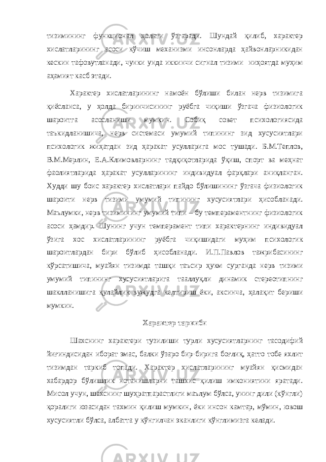 тизимининг функционал ҳолати ўзгаради. Шундай қилиб, характер хислатларининг асоси кўчиш механизми инсонларда ҳайвонларникидан кескин тафовутланади, чунки унда иккинчи сигнал тизими ниҳоятда муҳим аҳамият касб этади. Характер хислатларининг намоён бўлиши билан нерв тизимига қиёсланса, у ҳолда биринчисининг руёбга чиқиши ўзгача физиологик шароитга асосланиши мумкин. Собиқ совет психологиясида таъкидланишича, нерв системаси умумий типининг зид хусусиятлари психологик жиҳатдан зид ҳаракат усулларига мос тушади. Б.М.Теплов, В.М.Мерлин, Е.А.Климовларнинг тадқиқотларида ўқиш, спорт ва меҳнат фаолиятларида ҳаракат усулларининг индивидуал фарқлари аниқланган. Худди шу боис характер хислатлари пайдо бўлишининг ўзгача физиологик шароити нерв тизими умумий типининг хусусиятлари ҳисобланади. Маълумки, нерв тизими нинг умумий типи – бу темпераментнинг физиологик асоси ҳ амдир. Шунинг учун темперамент типи характернинг индивидуал ў зига хос хислатлар и нинг руёбга чи қ ишидаги му ҳ им психологик шароитлардан бири б ў либ ҳ исобланади. И.П.Павлов тажрибасининг к ў рсатишича, муайян тизимда таш қ и таъсир ҳ укм сурганда нерв тизими умумий типининг хусусиятларига тааллу қ ли динамик стереотипнинг шаклланишига қ улайлик вужудга келтириш ёки, аксинча, ҳ ала қ ит бериши мумкин. Характер таркиби Шахснинг характери тузилиши турли хусусиятларнинг тасодифий йиғиндисидан иборат эмас, балки ўзаро бир-бирига боғлиқ, ҳатто тобе яхлит тизимдан таркиб топади. Характер хислатларининг муайян қисмидан хабардор бўлишлик нотанишларни ташхис қилиш имкониятини яратади. Мисол учун, шахснинг шуҳратпарастлиги маълум бўлса, унинг дили (кўнгли) қоралиги юзасидан тахмин қилиш мумкин, ёки инсон камтар, мўмин, ювош хусусиятли бўлса, албатта у кўнгилчан эканлиги кўнглимизга келади. 