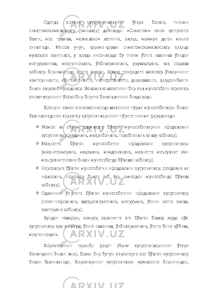 Одатда психик хусусиятларнинг ў заро бо ғ ли қ тизими симптомокомплекслар (омиллар) дейилади. «Симптом» ю нон symptoma белги, мос тушиш, «комплекс» лотинча, ало қ а, мажмуа деган маъно англатади. Мисол учун, қ арама- қ арши симптомоко м плекслар ҳ а қ ида муло ҳ аза юритилса, у ҳ олда инсонларда бу тизим ў зига ишониш ў зидан ма ғ рурланиш, ма қ танчоклик, ў збилармонлик, уруш қ о қ лик, кек са қ лаш кабилар бирикмасида юзага келади. Бош қ а тоифадаги шахслар ў зларининг камтари н лиги, к ў нгилчанлиги, илтифотлилиги, дилкашлиги, ҳ а ққ онийлиги билан ажралиб турадилар. Во қ еликка шахснинг бир хил муносабати характер хислатларининг ў заро бир-бирига бо ғ ли қ лигини билдиради. Ҳ озирги замон психологиясида шахснинг турли муносабатлари билан белгиланадиган характер хусусиятларининг т ў ртта тизими фар қ ланади.  Жамоа ва айрим одамларга б ў лган муносабатларини ифодаловчи хусусиятлар (яхшилик, ме ҳ рибонлик, талабчанлик ва шу кабилар) .  Меҳнатга бўлган муносабатни ифодаловчи хусусиятлар: (меҳнатсеварлик, ялқовлик, виждонлилик, меҳнатга маъсулият ёки маъсулиятсизлик билан муносабатда бўлиши кабилар).  Нарсаларга бўлган муносабатни ифодаловчи хусусиятлар: (озодалик ва ифлослик, нарсалар билан аяб ёки аямасдан муносабатда бўлиш кабилар).  Одамнинг ўз-ўзига бўлган муносабатини ифодаловчи хусусиятлар (иззат-нафслилик, шуҳратпарастлик, мағрурлик, ўзини катта олиш, камтарлик кабилар). Бундан ташқари, камроқ аҳамиятга эга бўлган бошқа жуда кўп хусусиятлар ҳам мавжуд: ўзига ишониш, ўзбилармонлик, ўзига бино қўйиш, мақтанчоқлик. Характернинг таркиби фақат айрим хусусиятларининг ўзаро боғлиқлиги билан эмас, балки бир бутун характерга хос бўлган хусусиятлар билан белгиланади. Характернинг хусусиятлари жумласига биринчидан, 