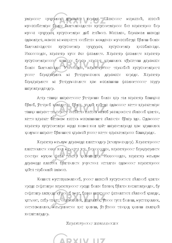 уларнинг чуқурлик даражаси киради. Шахснинг марказий, асосий муносабатлари билан белгиланадиган хусусиятларини биз характерни бир мунча чуқурроқ хусусиятлари деб атаймиз. Масалан, баркамол шахсда одамларга, жамоа ва меҳнатга нисбатан виждонан муносабатда бўлиш билан белгиланадиган хусусиятлар чуқурроқ хусусиятлар ҳисобланади. Иккинчидан, характер кучи ёки фаоллиги. Характер фаоллиги характер хусусиятларининг кишини бирор нарсага қаршилик кўрсатиш даражаси билан белгиланади. Учинчидан, характернинг таркибий хусусиятларига унинг барқарорлик ва ўзгарувчанлик даражаси киради. Характер барқарорлиги ва ўзгарувчанлиги ҳам мослашиш фаолиятининг зарур шартларидандир. Агар ташқи шароитнинг ўзгариши билан ҳар гал характер бошқача бўлиб, ўзгариб қоладиган бўлса, ундай пайтда одамнинг хатти-ҳаракатлари ташқи шароит таъсирига нисбатан пассив жавоб реакциясига айланиб қолган, хатти-ҳаракат батамом пассив мослашишга айланган бўлар эди. Одамнинг характер хусусиятлари жуда хилма-хил ҳаёт шароитларида ҳам қаршилик қилувчи шароит бўлишига қарамай унинг хатти-ҳаракатларини бошқаради. Характер маълум даражада пластикдир (эгилувчандир). Характернинг пластиклиги икки хил маънога эга, биринчидан, характернинг барқарорлиги сингари муҳим фаол таъсир қилишидир. Иккинчидан, характер маълум даражада пластик бўлганлиги учунгина исталган одамнинг характерини қайта тарбиялай оламиз. Кишига мустаҳкамланиб, унинг шахсий хусусиятига айланиб қолган ирода сифатлари характернинг ирода билан боғлиқ бўлган хислатларидан, бу сифатлар алоҳида кўриниб эмас, балки шахснинг фазилатига айланиб қолади, қатъият, сабр-тоқат, чидамлилик, дадиллик, ўзини тута билиш, мустақиллик, интизомлилик, маъсулиятни ҳис қилиш, ўз-ўзини танқид қилиш ахлоқий хислатлардир. Характернинг шаклланиши 