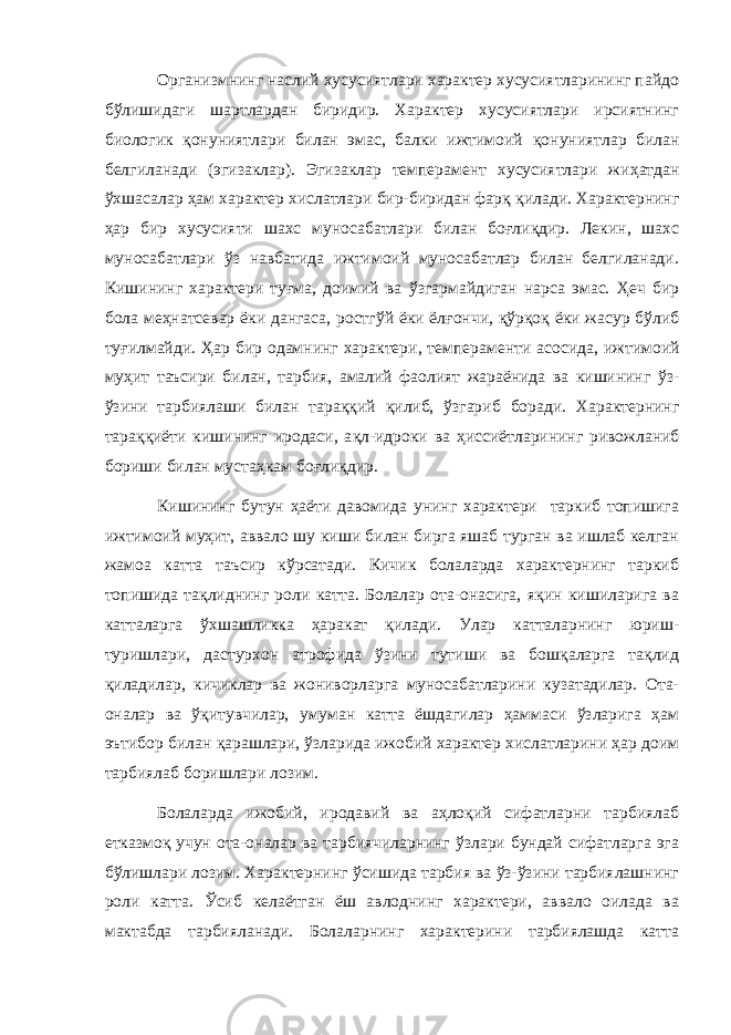 Организмнинг наслий хусусиятлари характер хусусиятларининг пайдо б ў лишидаги шартлардан биридир. Характер хусусиятлари ирсиятнинг биологик қ онуниятлари билан эмас, балки ижтимоий қ онуниятлар билан белгиланади (эгизаклар). Эгизаклар темперамент хусусиятлари жи ҳ атдан ў хшасалар ҳ ам характер хислатлари бир-биридан фар қ қ илади. Характернинг ҳ ар бир хусусияти ш ахс муносабатлари билан бо ғ ли қ дир. Лекин, шахс муносабатлари ў з навбатида ижтимоий муносабатлар билан белгиланади. Кишининг характери ту ғ ма, доимий ва ў згармайдиган нарса эмас. Ҳ еч бир бола ме ҳ натсевар ёки дангаса, ростг ў й ёки ёл ғ ончи, қў р қ о қ ёки жасур б ў либ ту ғ илмайди. Ҳ ар бир одамнинг характери , темпераменти асосида, ижтимоий му ҳ ит таъсири б илан , тарбия , а малий фаолият жараёнида ва кишининг ў з- ў зини тарбиялаши билан тара ққ ий қ илиб, ў згариб боради. Характернинг тара ққ иёти кишининг иродаси, а қ л-идроки ва ҳ иссиётларининг ривожланиб бориши билан муста ҳ кам бо ғ ли қ дир. Кишининг бутун ҳаёти давомида унинг характери таркиб топишига ижтимоий муҳит, аввало шу киши билан бирга яшаб турган ва ишлаб келган жамоа катта таъсир кўрсатади. Кичик болаларда характернинг таркиб топишида тақлиднинг роли катта. Болалар ота-онасига, яқин кишиларига ва катталарга ўхшашликка ҳаракат қилади. Улар катталарнинг юриш- туришлари, дастурхон атрофида ўзини тутиши ва бошқаларга тақлид қиладилар, кичиклар ва жониворларга муносабатларини кузатадилар. Ота- оналар ва ўқитувчилар, умуман катта ёшдагилар ҳаммаси ўзларига ҳам эътибор билан қарашлари, ўзларида ижобий характер хислатларини ҳар доим тарбиялаб боришлари лозим. Болаларда ижобий, иродавий ва аҳлоқий сифатларни тарбиялаб етказмоқ учун ота-оналар ва тарбиячиларнинг ўзлари бундай сифатларга эга бўлишлари лозим. Характернинг ўсишида тарбия ва ўз-ўзини тарбиялашнинг роли катта. Ўсиб келаётган ёш авлоднинг характери, аввало оилада ва мактабда тарбияланади. Болаларнинг характерини тарбиялашда катта 