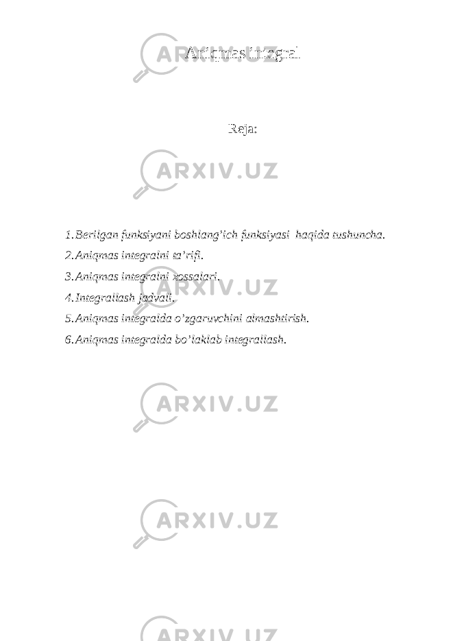 А niqmаs intеgrаl Reja : 1. Bеrilgаn funksiyani bоshlаng’ich funksiyasi hаqidа tushunchа. 2. Аniqmаs intеgrаlni tа’rifi. 3. Аniqmаs intеgrаlni хоssаlаri. 4. Intеgrаllаsh jаdvаli. 5. Аniqmаs intеgrаldа o’zgаruvchini аlmаshtirish. 6. Аniqmаs intеgrаldа bo’lаklаb intеgrаllаsh. 