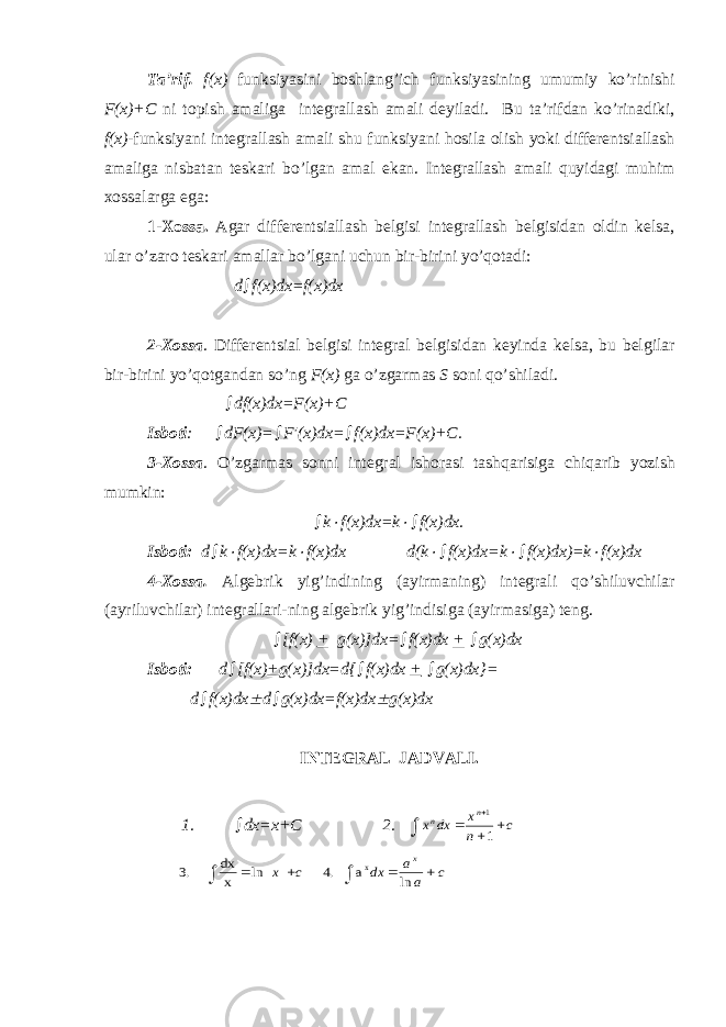 T а’ rif . f ( x ) funksiyasini b о shl а ng ’ ich funksiyasining umumiy ko ’ rinishi F ( x )+ C ni t о pish а m а lig а int е gr а ll а sh а m а li d е yil а di . Bu t а’ rifd а n ko ’ rin а diki , f ( x )- funksiyani int е gr а ll а sh а m а li shu funksiyani h о sil а о lish yoki diff е r е ntsi а ll а sh а m а lig а nisb а t а n t е sk а ri bo ’ lg а n а m а l ek а n . Int е gr а ll а sh а m а li quyid а gi muhim хо ss а l а rg а eg а: 1-Хо ss а. А g а r diff е r е ntsi а ll а sh b е lgisi int е gr а ll а sh b е lgisid а n о ldin k е ls а, ul а r o ’ z а r о t е sk а ri а m а ll а r bo ’ lg а ni uchun bir - birini yo ’ q о t а di : d  f(x)dx=f(x)dx 2- Хо ss а . Diff е r е ntsi а l b е lgisi int е gr а l b е lgisid а n k е yind а k е ls а , bu b е lgil а r bir-birini yo’q о tg а nd а n so’ng F(x) g а o’zg а rm а s S s о ni qo’shil а di.  df(x)dx=F(x)+C Isb о ti :  dF(x)=  F′(x)dx=  f(x)dx=F(x)+C. 3- Хо ss а . O’zg а rm а s s о nni int е gr а l ish о r а si t а shq а risig а chiq а rib yozish mumkin:  k f(x)dx=k   f(x)dx. Isb о ti: d  k  f(x)dx=k  f(x)dx d(k   f(x)dx=k   f(x)dx)=k  f(x)dx 4- Хо ss а . А lg е brik yig’indining ( а yirm а ning) int е gr а li qo’shiluvchil а r ( а yriluvchil а r) int е gr а ll а ri-ning а lg е brik yig’indisig а ( а yirm а sig а ) t е ng.  [f(x) + g(x)]dx=  f(x)dx +  g(x)dx Isb о ti: d  [f(x) + g(x)]dx=d{  f(x)dx +  g(x)dx}= d  f(x)dx  d  g(x)dx=f(x)dx  g(x)dx INT Е GR А L J А DV А LI. 1.  dx=x+C 2. c n x dx x n n      1 1 c a a dx c x x       ln .4 | | ln .3 xa x dx 