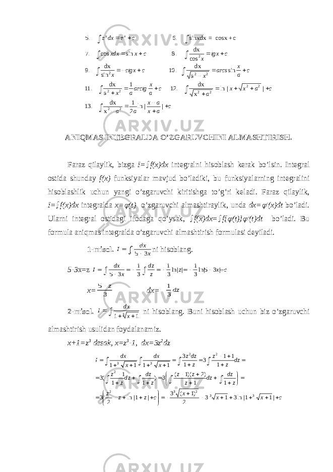 c a x a x a a c a x x a c a x arctga x c a x arcs x c ctgx x c tgx x c x xdx c e dx x                                  | | ln 2 1 . 13 | | ln . 12 1 . 11 sin . 10 .9 .8 sin cos .7 .6 5 2 2 2 2 2 2 2 2 2 2 2 x dx x dx a dx a dx sin dx 2 x cos dx c+ -cosx= sinxdx e . А NIQM А S INT Е GR А LD А O’ZG А RUVCHINI А LM А SHTIRISH. F а r а z qil а ylik, bizg а I=  f(x)dx int е gr а lni his о bl а sh k е r а k bo’lsin. Int е gr а l о stid а shund а y f(x) funksiyal а r m а vjud bo’l а diki, bu funksiyal а rning int е gr а lini his о bl а shlik uchun yangi o’zg а ruvchi kiritishg а to’g’ri k е l а di. F а r а z qil а ylik, I=  f(x)dx int е gr а ld а x=  (t) o’zg а ruvchi а lm а shtir а ylik, und а dx=  ′(x)dt bo’l а di. Ul а rni int е gr а l о stid а gi if о d а g а qo’ys а k,  f(x)dx=  f[  (t)]  ′(t)dt bo’l а di. Bu f о rmul а а niqm а s int е gr а ld а o’zg а ruvchi а lm а shtirish f о rmul а si d е yil а di. 1-mis о l. I dx x    5 3 ni his о bl а ng. 5-3 х=z I dx x dz z z x c          5 3 1 3 1 3 1 3 5 3 ln| | ln| | x= 5 3  z dx =  1 3dz 2- mis о l . I dx x     1 1 3 ni his о bl а ng . Buni his о bl а sh uchun biz o ’ zg а ruvchi а lm а shtirish usulid а n f о yd а l а n а miz . x +1= z 3 d е s а k , x = z 3 -1, dx =3 z 2 dz c x x x c z z z z dz dz z z z z dz dzz z dz z z z dzz x dx x dx I                                                      |1 1| ln3 1 3 2 )1 ( 3 | 1| ln 2 3 1 1 )2 )(1 ( 3 ) 1 1 1 (3 1 1 1 3 1 3 1 1 1 1 3 3 2 3 2 2 2 2 3 3 