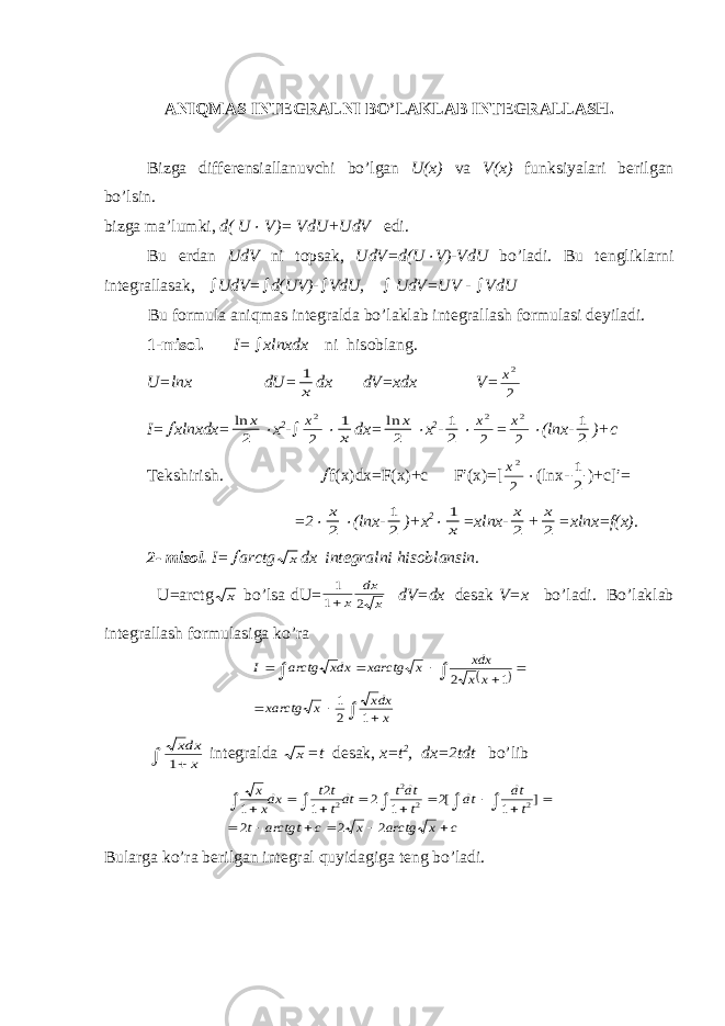 А NIQM А S INT Е GR А LNI BO’L А KL А B INT Е GR А LL А SH. Bizg а diff е r е nsi а ll а nuvchi bo’lg а n U(x) v а V(x) funksiyal а ri b е rilg а n bo’lsin. bizg а m а ’lumki, d( U V)= VdU+UdV edi. Bu е rd а n UdV ni t о ps а k, UdV=d(U  V)-VdU bo’l а di. Bu t е nglikl а rni int е gr а ll а s а k,  UdV=  d(UV)-  VdU,  UdV=UV -  VdU Bu f о rmul а а niqm а s int е gr а ld а bo’l а kl а b int е gr а ll а sh f о rmul а si d е yil а di. 1-mis о l. I =  х lnxdx ni his о bl а ng. U=lnx dU= 1 x dx dV=xdx V= x2 2 I=  xlnxdx= ln x 2  x 2 -  x2 2  1 x dx= ln x 2  x 2 - 1 2  x2 2 = x2 2  (lnx- 1 2 )+c T е kshirish.  f(x)dx=F(x)+c F′(x)=[ x2 2  (lnx- 1 2 )+c]′= =2  x 2  (lnx- 1 2 )+x 2  1 x =xlnx- x 2 + x 2 =xlnx=f(x). 2- mis о l. I=  arctg x dx int е gr а lni his о bl а nsin. U=arctg x bo’ls а dU= 1 1 2 x dx x dV=dx d е s а k V=x bo’l а di. Bo’l а kl а b int е gr а ll а sh f о rmul а sig а ko’r а              x dxx x xarctg x x xdx x xarctg dxx arctg I 1 2 1 1 2 xdx x 1  int е gr а ld а x =t d е s а k, x=t 2 , dx=2tdt bo’lib c x arctg x c arctgt t t dt dt t dtt dtt t t dxx x                     2 2 2 ] 1 [2 1 2 1 2 1 2 2 2 2 Bul а rg а ko’r а b е rilg а n int е gr а l quyid а gig а t е ng bo’l а di. 