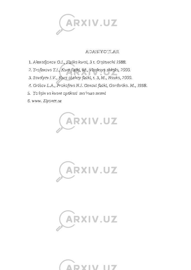 ADABIYOTLAR 1 . Ahmadjonov O.I., Fizika kursi, 3 t. O&#39;qituvchi 1988. 2. Trofimova T.I., Kurs fiziki, M., Visshaya shkola, 2000. 3. Savelyev I.V., Kurs obshey fiziki, t. 3, M., Nauka, 2000. 4. Gribov L.A., Prokofeva N.I. Osnovi fiziki, Gardarika. M., 1998. 5. To&#39;lqin va kvant optikasi ma’ruza matni 6. www. Ziyonet.uz 