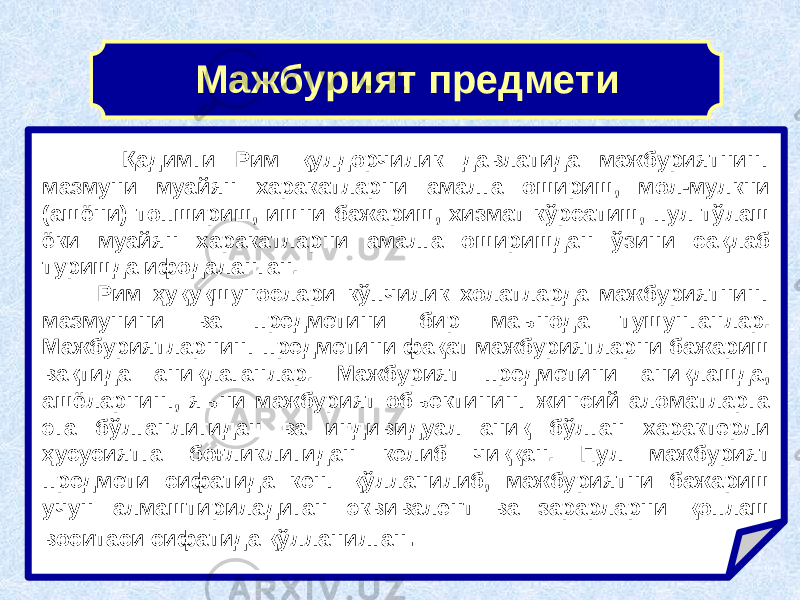 Қадимги Рим қулдорчилик давлатида мажбуриятнинг мазмуни муайян харакатларни амалга ошириш, мол-мулкни (ашёни) топшириш, ишни бажариш, хизмат кўрсатиш, пул тўлаш ёки муайян харакатларни амалга оширишдан ўзини сақлаб туришда ифодаланган. Рим ҳуқуқшунослари кўпчилик холатларда мажбуриятнинг мазмунини ва предметини бир маънода тушунганлар. Мажбуриятларнинг предметини фақат мажбуриятларни бажариш вақтида аниқлаганлар. Мажбурият предметини аниқлашда, ашёларнинг, яъни мажбурият объектининг жинсий аломатларга эга бўлганлигидан ва индивидуал аниқ бўлган характерли ҳусусиятга боғликлигидан келиб чиққан. Пул мажбурият предмети сифатида кенг қўлланилиб, мажбуриятни бажариш учун алмаштириладиган эквивалент ва зарарларни қоплаш воситаси сифатида қўлланилган .Мажбурият предмети 