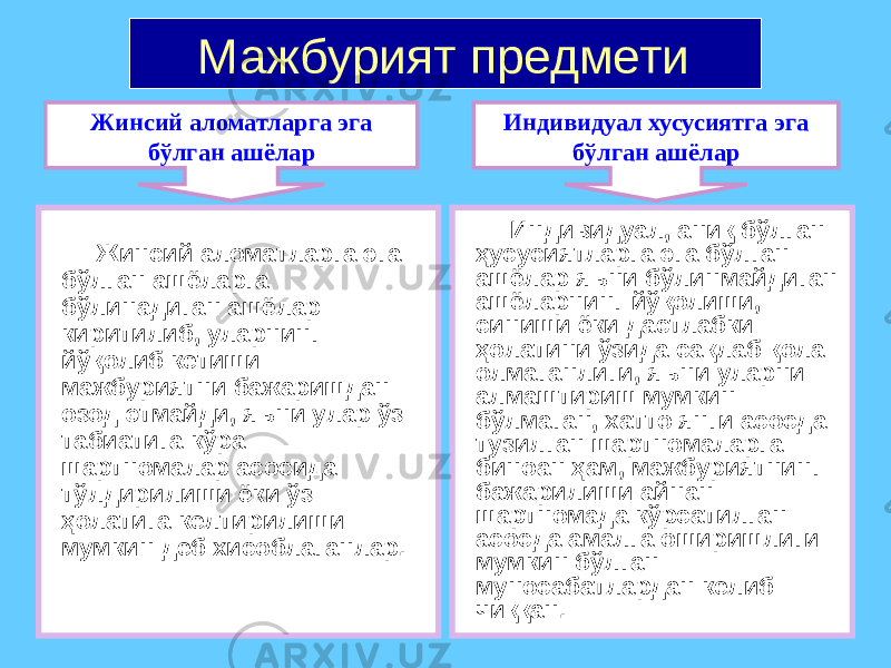 Мажбурият предмети Жинсий аломатларга эга бўлган ашёларга бўлинадиган ашёлар киритилиб, уларнинг йўқолиб кетиши мажбуриятни бажаришдан озод этмайди, яъни улар ўз табиатига кўра шартномалар асосида тўлдирилиши ёки ўз ҳолатига келтирилиши мумкин деб хисоблаганлар. Индивидуал, аниқ бўлган ҳусусиятларга эга бўлган ашёлар яъни бўлинмайдиган ашёларнинг йўқолиши, синиши ёки дастлабки ҳолатини ўзида сақлаб қола олмаганлиги, яъни уларни алмаштириш мумкин бўлмаган, хатто янги асосда тузилган шартномаларга биноан ҳам, мажбуриятнинг бажарилиши айнан шартномада кўрсатилган асосда амалга оширишлиги мумкин бўлган муносабатлардан келиб чиққан.Жинсий аломатларга эга бўлган ашёлар Индивидуал хусусиятга эга бўлган ашёлар 