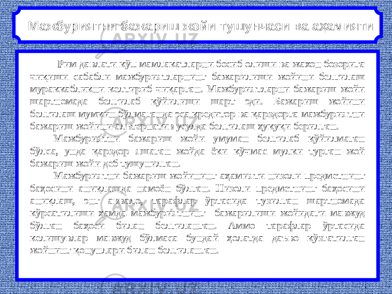   Рим давлати кўп мамлакатларни босиб олиши ва жахон бозорига чиқиши сабабли мажбуриятларнинг бажарилиши жойини белгилаш мураккабликни келтириб чиқарган. Мажбуриятларни бажариш жойи шартномада белгилаб қўйилиши шарт эди. Бажариш жойини белгилаш мумкин бўлмаганда эса кредитор ва қарздорга мажбуриятни бажариш жойини альтернатив усулда белгилаш ҳуқуқи берилган. Мажбуриятни бажариш жойи умуман белгилаб қўйилмаган бўлса, унда қарздор яшаган жойда ёки кўчмас мулки турган жой бажариш жойи деб тушунилган. Мажбуриятни бажариш жойининг аҳамияти низоли предметнинг баҳосини аниқлашда намоён бўлган. Низоли предметнинг баҳосини аниқлаш, энг аввало, тарафлар ўртасида тузилган шартномада кўрсатилиши ҳамда мажбуриятнинг бажарилиши жойидаги мавжуд бўлган баҳоси билан белгиланган. Аммо тарафлар ўртасида келишувлар мавжуд бўлмаса бундай ҳолатда даъво қўзғатилган жойнинг қонунлари билан белгиланган.Мажбуриятни бажариш жойи тушунчаси ва аҳамияти 