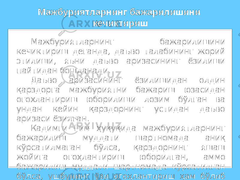 Мажбуриятларнинг бажарилишини кечиктириш деганда, даъво талабининг жорий этилиши, яъни даъво аризасининг ёзилиши пайтидан бошланади. Даъво аризасининг ёзилишидан олдин қарздорга мажбуриятни бажариш юзасидан огохлантириш юборилиши лозим бўлган ва ундан кейин қарздорнинг устидан даъво аризаси ёзилган. Кадимги Рим ҳуқуқида мажбуриятларнинг бажарилиш муддати шартномада аниқ кўрсатилмаган бўлса, қарздорнинг яшаш жойига огоҳлантириш юборилган, аммо бажарилиш муддати шартномада кўрсатилган бўлса, ушбунинг ўзи огоҳлантириш ҳам бўлиб хисобланган. Мажбуриятларнинг бажарилишини кечиктириш 