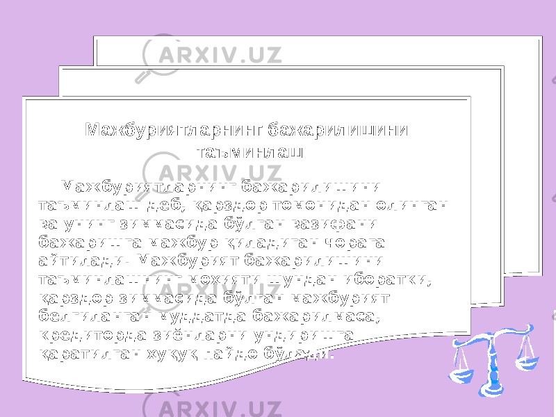 Мажбуриятларнинг бажарилишини таъминлаш деб, қарздор томонидан олинган ва унинг зиммасида бўлган вазифани бажаришга мажбур қиладиган чорага айтилади. Мажбурият бажарилишини таъминлашнинг моҳияти шундан иборатки, қарздор зиммасида бўлган мажбурият белгиланган муддатда бажарилмаса, кредиторда зиёнларни ундиришга қаратилган ҳуқуқ пайдо бўлади. Мажбуриятларнинг бажарилишини таъминлаш 