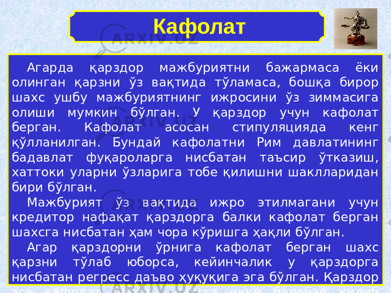 Агарда қарздор мажбуриятни бажармаса ёки олинган қарзни ўз вақтида тўламаса, бошқа бирор шахс ушбу мажбуриятнинг ижросини ўз зиммасига олиши мумкин бўлган. У қарздор учун кафолат берган. Кафолат асосан стипуляцияда кенг қўлланилган. Бундай кафолатни Рим давлатининг бадавлат фуқароларга нисбатан таъсир ўтказиш, хаттоки уларни ўзларига тобе қилишни шаклларидан бири бўлган. Мажбурият ўз вақтида ижро этилмагани учун кредитор нафақат қарздорга балки кафолат берган шахсга нисбатан ҳам чора кўришга ҳақли бўлган. Агар қарздорни ўрнига кафолат берган шахс қарзни тўлаб юборса, кейинчалик у қарздорга нисбатан регресс даъво ҳуқуқига эга бўлган. Қарздор эса кафолат берган шахсга икки баробар қилиб қарзини қайтариши лозим бўлган. Кафолат 