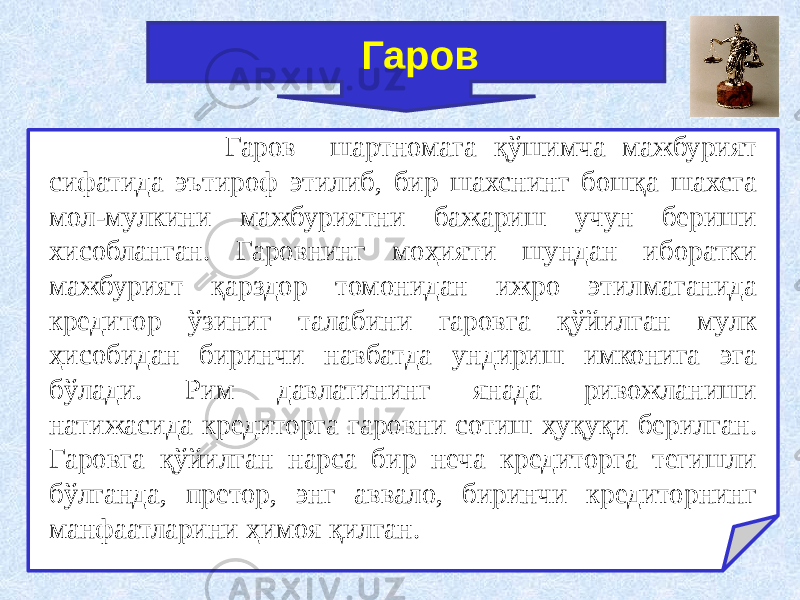  Гаров шартномага қўшимча мажбурият сифатида эътироф этилиб, бир шахснинг бошқа шахсга мол-мулкини мажбуриятни бажариш учун бериши хисобланган. Гаровнинг моҳияти шундан иборатки мажбурият қарздор томонидан ижро этилмаганида кредитор ўзиниг талабини гаровга қўйилган мулк ҳисобидан биринчи навбатда ундириш имконига эга бўлади. Рим давлатининг янада ривожланиши натижасида кредиторга гаровни сотиш ҳуқуқи берилган. Гаровга қўйилган нарса бир неча кредиторга тегишли бўлганда, претор, энг аввало, биринчи кредиторнинг манфаатларини ҳимоя қилган. Гаров 