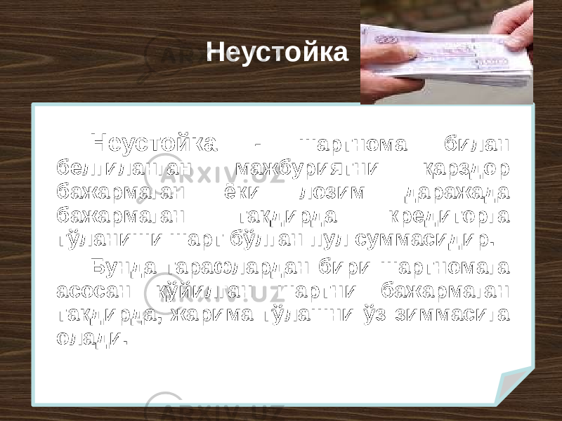 Неустойка Неустойка - шартнома билан белгиланган мажбуриятни қарздор бажармаган ёки лозим даражада бажармаган тақдирда кредиторга тўланиши шарт бўлган пул суммасидир. Бунда тарафлардан бири шартномага асосан қўйилган шартни бажармаган тақдирда, жарима тўлашни ўз зиммасига олади. 