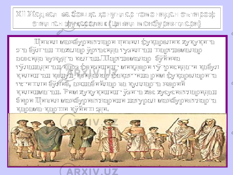 XII Жадвал ва бошқа қонунлар томонидан эътироф этилган фуқаролик (цивил мажбуриятлари) Цивил мажбуриятлари цивил фуқаролик ҳуқуқига эга бўлган шахслар ўртасида тузилган шартномалар асосида вужудга келган.Шартномалар бўйича тўланадиган қарз фоизининг миқдори тўғрисидаги қабул қилинган қонун-қоидалар фақатгина рим фуқароларига тегишли бўлиб, ажнабийлар ва қулларга жорий қилинмаган. Рим ҳуқуқининг ўзига хос хусусиятларидан бири Цивил мажбуриятларини натурал мажбуриятларга қарама-қарши қўйиш эди. 