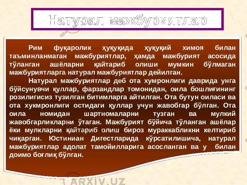 Рим фуқаролик ҳуқуқида ҳуқуқий химоя билан таъминланмаган мажбуриятлар, ҳамда мажбурият асосида тўланган ашёларни қайтариб олиши мумкин бўлмаган мажбуриятларга натурал мажбуриятлар дейилган. Натурал мажбуриятлар деб ота хумронлиги даврида унга бўйсунувчи қуллар, фарзандлар томонидан, оила бошлиғининг розилигисиз тузилган битимларга айтилган. Ота бутун оиласи ва ота хукмронлиги остидаги қуллар учун жавобгар бўлган. Ота оила номидан шартномаларни тузган ва мулкий жавобгарликларни ўтаган. Мажбурият бўйича тўланган ашёлар ёки мулкларни қайтариб олиш бироз мураккабликни келтириб чиқарган. Юстиниан Дигестларида кўрсатилишича, натурал мажбуриятлар адолат тамойилларига асосланган ва у билан доимо боғлиқ бўлган. Натурал мажбуриятлар 